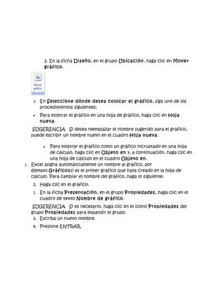 2. En la ficha Diseño, en el grupo Ubicación, haga clic en Mover
          gráfico.




    3. En Seleccione dónde desea colocar el gráfico, siga uno de los
        procedimientos siguientes:
    •   Para mostrar el gráfico en una hoja de gráfico, haga clic en Hoja
        nueva.
    SUGERENCIA Si desea reemplazar el nombre sugerido para el gráfico,
   puede escribir un nombre nuevo en el cuadro Hoja nueva.

         •  Para mostrar el gráfico como un gráfico incrustado en una hoja
            de cálculo, haga clic en Objeto en y, a continuación, haga clic en
            una hoja de cálculo en el cuadro Objeto en.
1. Excel asigna automáticamente un nombre al gráfico, por
   ejemplo Gráfico1si es el primer gráfico que haya creado en la hoja de
   cálculo. Para cambiar el nombre del gráfico, haga lo siguiente:
    1. Haga clic en el gráfico.
    2. En la ficha Presentación, en el grupo Propiedades, haga clic en el
        cuadro de texto Nombre de gráfico.
    SUGERENCIA Si es necesario, haga clic en el icono Propiedades del
   grupo Propiedades para expandir el grupo.
    3. Escriba un nuevo nombre.
    4. Presione ENTRAR.
 