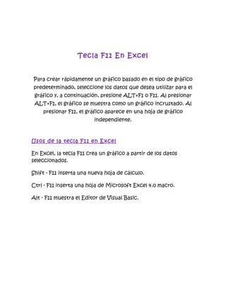 Tecla F11 En Excel


Para crear rápidamente un gráfico basado en el tipo de gráfico
predeterminado, seleccione los datos que desea utilizar para el
 gráfico y, a continuación, presione ALT+F1 o F11. Al presionar
 ALT+F1, el gráfico se muestra como un gráfico incrustado. Al
    presionar F11, el gráfico aparece en una hoja de gráfico
                         independiente.



Usos de la tecla F11 en Excel

En Excel, la tecla F11 crea un gráfico a partir de los datos
seleccionados.

Shift - F11 inserta una nueva hoja de cálculo.

Ctrl - F11 inserta una hoja de Microsoft Excel 4.0 macro.

Alt - F11 muestra el Editor de Visual Basic.
 