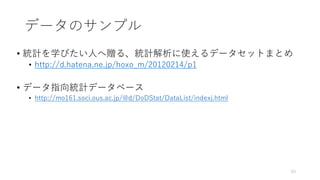 データのサンプル
• 統計を学びたい人へ贈る、統計解析に使えるデータセットまとめ
• http://d.hatena.ne.jp/hoxo_m/20120214/p1
• データ指向統計データベース
• http://mo161.soci.ous.ac.jp/@d/DoDStat/DataList/indexj.html
63
 