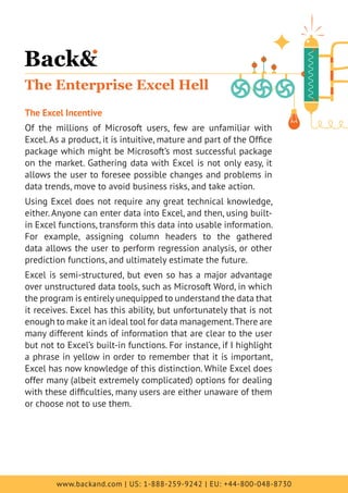 www.backand.com | US: 1-888-259-9242 | EU: +44-800-048-8730
The Enterprise Excel Hell
The Excel Incentive
Of the millions of Microsoft users, few are unfamiliar with
Excel.As a product, it is intuitive, mature and part of the Office
package which might be Microsoft’s most successful package
on the market. Gathering data with Excel is not only easy, it
allows the user to foresee possible changes and problems in
data trends, move to avoid business risks, and take action.
Using Excel does not require any great technical knowledge,
either. Anyone can enter data into Excel, and then, using built-
in Excel functions, transform this data into usable information.
For example, assigning column headers to the gathered
data allows the user to perform regression analysis, or other
prediction functions, and ultimately estimate the future.
Excel is semi-structured, but even so has a major advantage
over unstructured data tools, such as Microsoft Word, in which
the program is entirely unequipped to understand the data that
it receives. Excel has this ability, but unfortunately that is not
enough to make it an ideal tool for data management.There are
many different kinds of information that are clear to the user
but not to Excel’s built-in functions. For instance, if I highlight
a phrase in yellow in order to remember that it is important,
Excel has now knowledge of this distinction. While Excel does
offer many (albeit extremely complicated) options for dealing
with these difficulties, many users are either unaware of them
or choose not to use them.
 