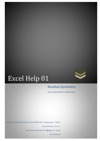 Excel Help 01
h t t p : / / a d v a n c e e x c e l f o r d 2 d l i f e . b l o g s p o t . c o m /
E x c e l h e l p . c o . n r
k e a s h a n j a y a w e e r a @ g m a i l . c o m
9 / 1 / 2 0 1 3
Keashan Jayaweera
Learn Advance Excel in Simple Terms
 
