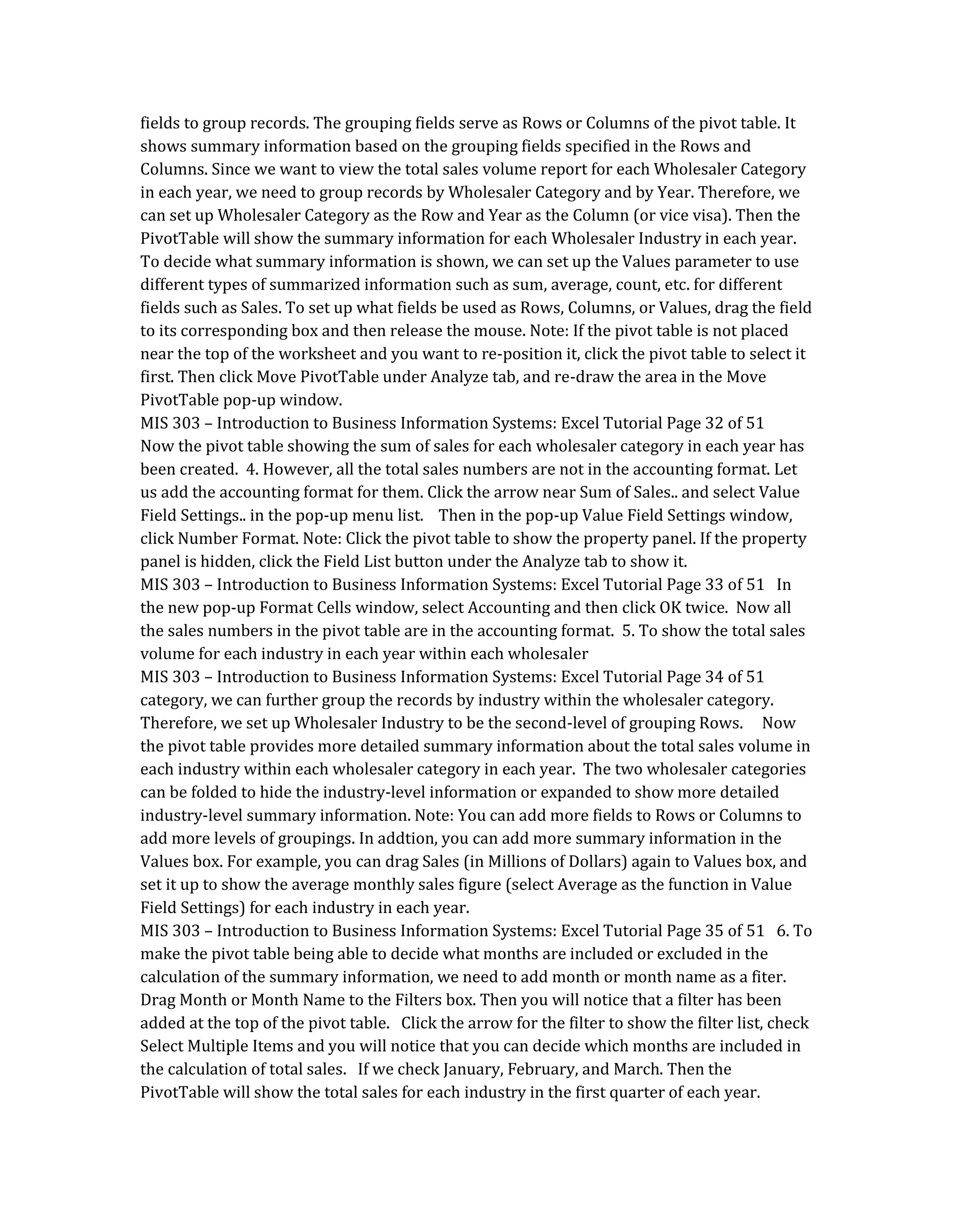 fields to group records. The grouping fields serve as Rows or Columns of the pivot table. It
shows summary information based on the grouping fields specified in the Rows and
Columns. Since we want to view the total sales volume report for each Wholesaler Category
in each year, we need to group records by Wholesaler Category and by Year. Therefore, we
can set up Wholesaler Category as the Row and Year as the Column (or vice visa). Then the
PivotTable will show the summary information for each Wholesaler Industry in each year.
To decide what summary information is shown, we can set up the Values parameter to use
different types of summarized information such as sum, average, count, etc. for different
fields such as Sales. To set up what fields be used as Rows, Columns, or Values, drag the field
to its corresponding box and then release the mouse. Note: If the pivot table is not placed
near the top of the worksheet and you want to re-position it, click the pivot table to select it
first. Then click Move PivotTable under Analyze tab, and re-draw the area in the Move
PivotTable pop-up window.
MIS 303 – Introduction to Business Information Systems: Excel Tutorial Page 32 of 51
Now the pivot table showing the sum of sales for each wholesaler category in each year has
been created. 4. However, all the total sales numbers are not in the accounting format. Let
us add the accounting format for them. Click the arrow near Sum of Sales.. and select Value
Field Settings.. in the pop-up menu list. Then in the pop-up Value Field Settings window,
click Number Format. Note: Click the pivot table to show the property panel. If the property
panel is hidden, click the Field List button under the Analyze tab to show it.
MIS 303 – Introduction to Business Information Systems: Excel Tutorial Page 33 of 51 In
the new pop-up Format Cells window, select Accounting and then click OK twice. Now all
the sales numbers in the pivot table are in the accounting format. 5. To show the total sales
volume for each industry in each year within each wholesaler
MIS 303 – Introduction to Business Information Systems: Excel Tutorial Page 34 of 51
category, we can further group the records by industry within the wholesaler category.
Therefore, we set up Wholesaler Industry to be the second-level of grouping Rows. Now
the pivot table provides more detailed summary information about the total sales volume in
each industry within each wholesaler category in each year. The two wholesaler categories
can be folded to hide the industry-level information or expanded to show more detailed
industry-level summary information. Note: You can add more fields to Rows or Columns to
add more levels of groupings. In addtion, you can add more summary information in the
Values box. For example, you can drag Sales (in Millions of Dollars) again to Values box, and
set it up to show the average monthly sales figure (select Average as the function in Value
Field Settings) for each industry in each year.
MIS 303 – Introduction to Business Information Systems: Excel Tutorial Page 35 of 51 6. To
make the pivot table being able to decide what months are included or excluded in the
calculation of the summary information, we need to add month or month name as a fiter.
Drag Month or Month Name to the Filters box. Then you will notice that a filter has been
added at the top of the pivot table. Click the arrow for the filter to show the filter list, check
Select Multiple Items and you will notice that you can decide which months are included in
the calculation of total sales. If we check January, February, and March. Then the
PivotTable will show the total sales for each industry in the first quarter of each year.
 