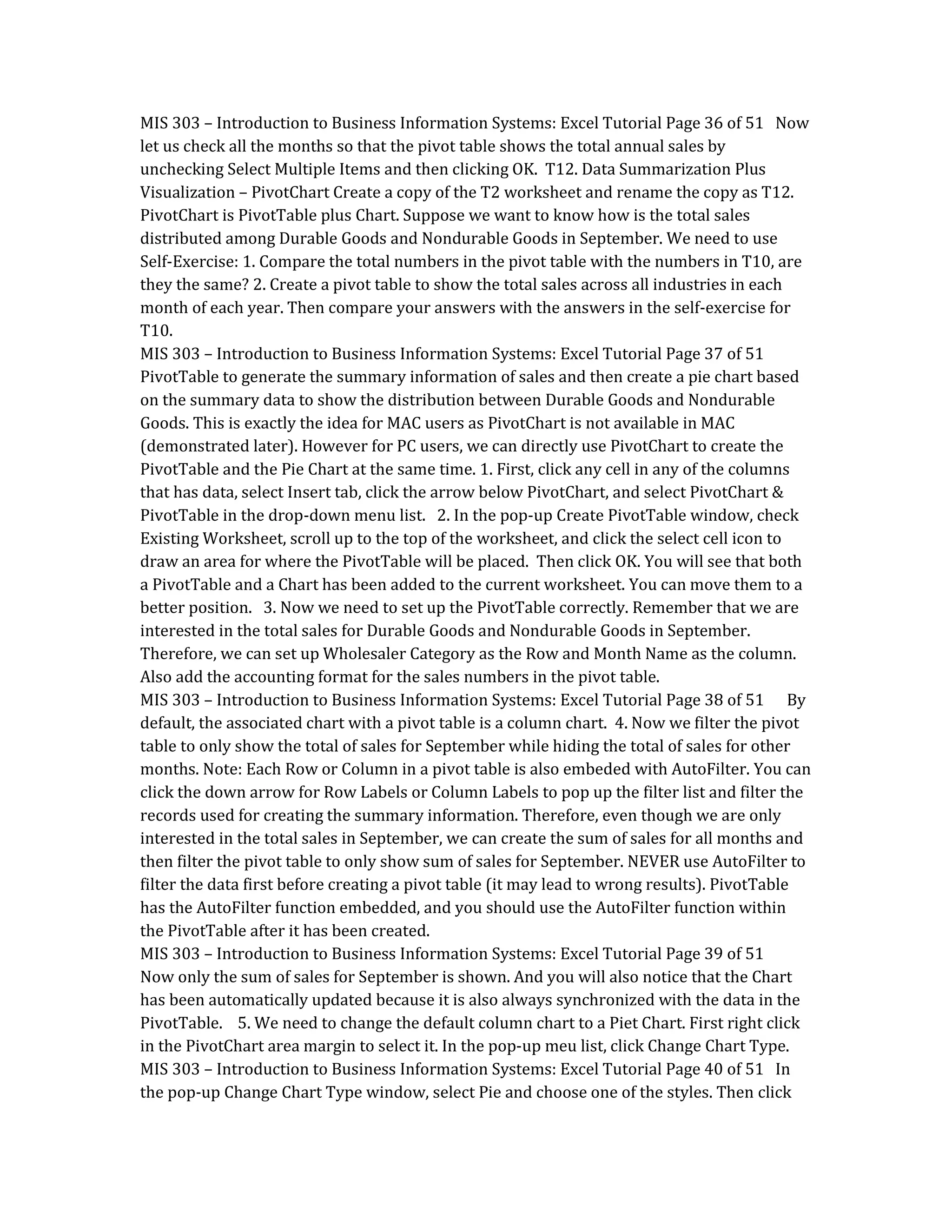 MIS 303 – Introduction to Business Information Systems: Excel Tutorial Page 36 of 51 Now
let us check all the months so that the pivot table shows the total annual sales by
unchecking Select Multiple Items and then clicking OK. T12. Data Summarization Plus
Visualization – PivotChart Create a copy of the T2 worksheet and rename the copy as T12.
PivotChart is PivotTable plus Chart. Suppose we want to know how is the total sales
distributed among Durable Goods and Nondurable Goods in September. We need to use
Self-Exercise: 1. Compare the total numbers in the pivot table with the numbers in T10, are
they the same? 2. Create a pivot table to show the total sales across all industries in each
month of each year. Then compare your answers with the answers in the self-exercise for
T10.
MIS 303 – Introduction to Business Information Systems: Excel Tutorial Page 37 of 51
PivotTable to generate the summary information of sales and then create a pie chart based
on the summary data to show the distribution between Durable Goods and Nondurable
Goods. This is exactly the idea for MAC users as PivotChart is not available in MAC
(demonstrated later). However for PC users, we can directly use PivotChart to create the
PivotTable and the Pie Chart at the same time. 1. First, click any cell in any of the columns
that has data, select Insert tab, click the arrow below PivotChart, and select PivotChart &
PivotTable in the drop-down menu list. 2. In the pop-up Create PivotTable window, check
Existing Worksheet, scroll up to the top of the worksheet, and click the select cell icon to
draw an area for where the PivotTable will be placed. Then click OK. You will see that both
a PivotTable and a Chart has been added to the current worksheet. You can move them to a
better position. 3. Now we need to set up the PivotTable correctly. Remember that we are
interested in the total sales for Durable Goods and Nondurable Goods in September.
Therefore, we can set up Wholesaler Category as the Row and Month Name as the column.
Also add the accounting format for the sales numbers in the pivot table.
MIS 303 – Introduction to Business Information Systems: Excel Tutorial Page 38 of 51 By
default, the associated chart with a pivot table is a column chart. 4. Now we filter the pivot
table to only show the total of sales for September while hiding the total of sales for other
months. Note: Each Row or Column in a pivot table is also embeded with AutoFilter. You can
click the down arrow for Row Labels or Column Labels to pop up the filter list and filter the
records used for creating the summary information. Therefore, even though we are only
interested in the total sales in September, we can create the sum of sales for all months and
then filter the pivot table to only show sum of sales for September. NEVER use AutoFilter to
filter the data first before creating a pivot table (it may lead to wrong results). PivotTable
has the AutoFilter function embedded, and you should use the AutoFilter function within
the PivotTable after it has been created.
MIS 303 – Introduction to Business Information Systems: Excel Tutorial Page 39 of 51
Now only the sum of sales for September is shown. And you will also notice that the Chart
has been automatically updated because it is also always synchronized with the data in the
PivotTable. 5. We need to change the default column chart to a Piet Chart. First right click
in the PivotChart area margin to select it. In the pop-up meu list, click Change Chart Type.
MIS 303 – Introduction to Business Information Systems: Excel Tutorial Page 40 of 51 In
the pop-up Change Chart Type window, select Pie and choose one of the styles. Then click
 