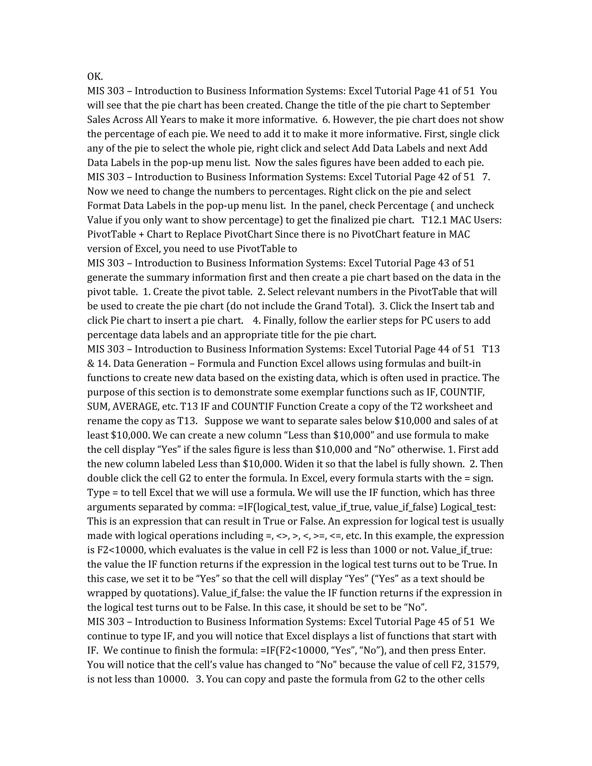 OK.
MIS 303 – Introduction to Business Information Systems: Excel Tutorial Page 41 of 51 You
will see that the pie chart has been created. Change the title of the pie chart to September
Sales Across All Years to make it more informative. 6. However, the pie chart does not show
the percentage of each pie. We need to add it to make it more informative. First, single click
any of the pie to select the whole pie, right click and select Add Data Labels and next Add
Data Labels in the pop-up menu list. Now the sales figures have been added to each pie.
MIS 303 – Introduction to Business Information Systems: Excel Tutorial Page 42 of 51 7.
Now we need to change the numbers to percentages. Right click on the pie and select
Format Data Labels in the pop-up menu list. In the panel, check Percentage ( and uncheck
Value if you only want to show percentage) to get the finalized pie chart. T12.1 MAC Users:
PivotTable + Chart to Replace PivotChart Since there is no PivotChart feature in MAC
version of Excel, you need to use PivotTable to
MIS 303 – Introduction to Business Information Systems: Excel Tutorial Page 43 of 51
generate the summary information first and then create a pie chart based on the data in the
pivot table. 1. Create the pivot table. 2. Select relevant numbers in the PivotTable that will
be used to create the pie chart (do not include the Grand Total). 3. Click the Insert tab and
click Pie chart to insert a pie chart. 4. Finally, follow the earlier steps for PC users to add
percentage data labels and an appropriate title for the pie chart.
MIS 303 – Introduction to Business Information Systems: Excel Tutorial Page 44 of 51 T13
& 14. Data Generation – Formula and Function Excel allows using formulas and built-in
functions to create new data based on the existing data, which is often used in practice. The
purpose of this section is to demonstrate some exemplar functions such as IF, COUNTIF,
SUM, AVERAGE, etc. T13 IF and COUNTIF Function Create a copy of the T2 worksheet and
rename the copy as T13. Suppose we want to separate sales below $10,000 and sales of at
least $10,000. We can create a new column “Less than $10,000” and use formula to make
the cell display “Yes” if the sales figure is less than $10,000 and “No” otherwise. 1. First add
the new column labeled Less than $10,000. Widen it so that the label is fully shown. 2. Then
double click the cell G2 to enter the formula. In Excel, every formula starts with the = sign.
Type = to tell Excel that we will use a formula. We will use the IF function, which has three
arguments separated by comma: =IF(logical_test, value_if_true, value_if_false) Logical_test:
This is an expression that can result in True or False. An expression for logical test is usually
made with logical operations including =, <>, >, <, >=, <=, etc. In this example, the expression
is F2<10000, which evaluates is the value in cell F2 is less than 1000 or not. Value_if_true:
the value the IF function returns if the expression in the logical test turns out to be True. In
this case, we set it to be “Yes” so that the cell will display “Yes” (“Yes” as a text should be
wrapped by quotations). Value_if_false: the value the IF function returns if the expression in
the logical test turns out to be False. In this case, it should be set to be “No”.
MIS 303 – Introduction to Business Information Systems: Excel Tutorial Page 45 of 51 We
continue to type IF, and you will notice that Excel displays a list of functions that start with
IF. We continue to finish the formula: =IF(F2<10000, “Yes”, “No”), and then press Enter.
You will notice that the cell’s value has changed to “No” because the value of cell F2, 31579,
is not less than 10000. 3. You can copy and paste the formula from G2 to the other cells
 