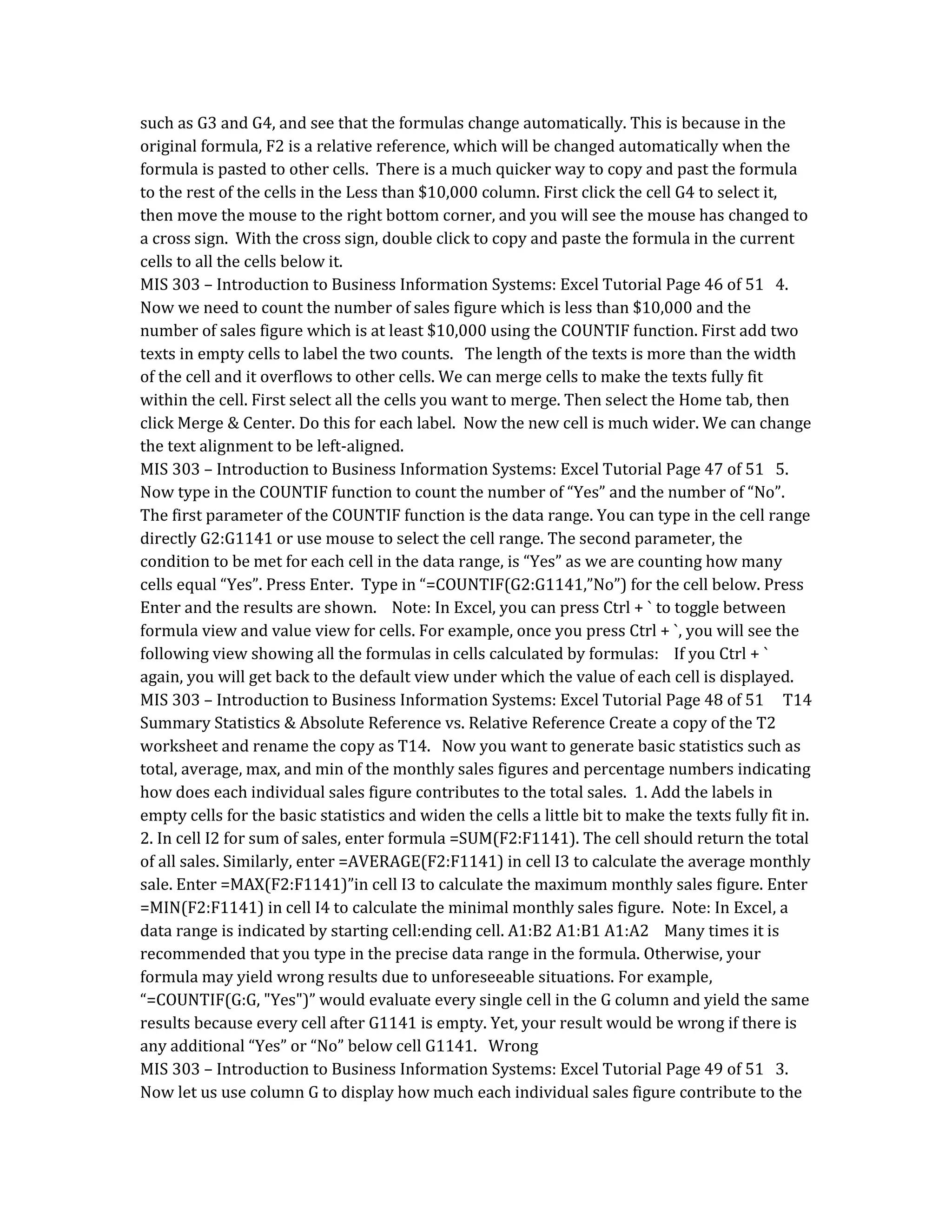such as G3 and G4, and see that the formulas change automatically. This is because in the
original formula, F2 is a relative reference, which will be changed automatically when the
formula is pasted to other cells. There is a much quicker way to copy and past the formula
to the rest of the cells in the Less than $10,000 column. First click the cell G4 to select it,
then move the mouse to the right bottom corner, and you will see the mouse has changed to
a cross sign. With the cross sign, double click to copy and paste the formula in the current
cells to all the cells below it.
MIS 303 – Introduction to Business Information Systems: Excel Tutorial Page 46 of 51 4.
Now we need to count the number of sales figure which is less than $10,000 and the
number of sales figure which is at least $10,000 using the COUNTIF function. First add two
texts in empty cells to label the two counts. The length of the texts is more than the width
of the cell and it overflows to other cells. We can merge cells to make the texts fully fit
within the cell. First select all the cells you want to merge. Then select the Home tab, then
click Merge & Center. Do this for each label. Now the new cell is much wider. We can change
the text alignment to be left-aligned.
MIS 303 – Introduction to Business Information Systems: Excel Tutorial Page 47 of 51 5.
Now type in the COUNTIF function to count the number of “Yes” and the number of “No”.
The first parameter of the COUNTIF function is the data range. You can type in the cell range
directly G2:G1141 or use mouse to select the cell range. The second parameter, the
condition to be met for each cell in the data range, is “Yes” as we are counting how many
cells equal “Yes”. Press Enter. Type in “=COUNTIF(G2:G1141,”No”) for the cell below. Press
Enter and the results are shown. Note: In Excel, you can press Ctrl + ` to toggle between
formula view and value view for cells. For example, once you press Ctrl + `, you will see the
following view showing all the formulas in cells calculated by formulas: If you Ctrl + `
again, you will get back to the default view under which the value of each cell is displayed.
MIS 303 – Introduction to Business Information Systems: Excel Tutorial Page 48 of 51 T14
Summary Statistics & Absolute Reference vs. Relative Reference Create a copy of the T2
worksheet and rename the copy as T14. Now you want to generate basic statistics such as
total, average, max, and min of the monthly sales figures and percentage numbers indicating
how does each individual sales figure contributes to the total sales. 1. Add the labels in
empty cells for the basic statistics and widen the cells a little bit to make the texts fully fit in.
2. In cell I2 for sum of sales, enter formula =SUM(F2:F1141). The cell should return the total
of all sales. Similarly, enter =AVERAGE(F2:F1141) in cell I3 to calculate the average monthly
sale. Enter =MAX(F2:F1141)”in cell I3 to calculate the maximum monthly sales figure. Enter
=MIN(F2:F1141) in cell I4 to calculate the minimal monthly sales figure. Note: In Excel, a
data range is indicated by starting cell:ending cell. A1:B2 A1:B1 A1:A2 Many times it is
recommended that you type in the precise data range in the formula. Otherwise, your
formula may yield wrong results due to unforeseeable situations. For example,
“=COUNTIF(G:G, "Yes")” would evaluate every single cell in the G column and yield the same
results because every cell after G1141 is empty. Yet, your result would be wrong if there is
any additional “Yes” or “No” below cell G1141. Wrong
MIS 303 – Introduction to Business Information Systems: Excel Tutorial Page 49 of 51 3.
Now let us use column G to display how much each individual sales figure contribute to the
 