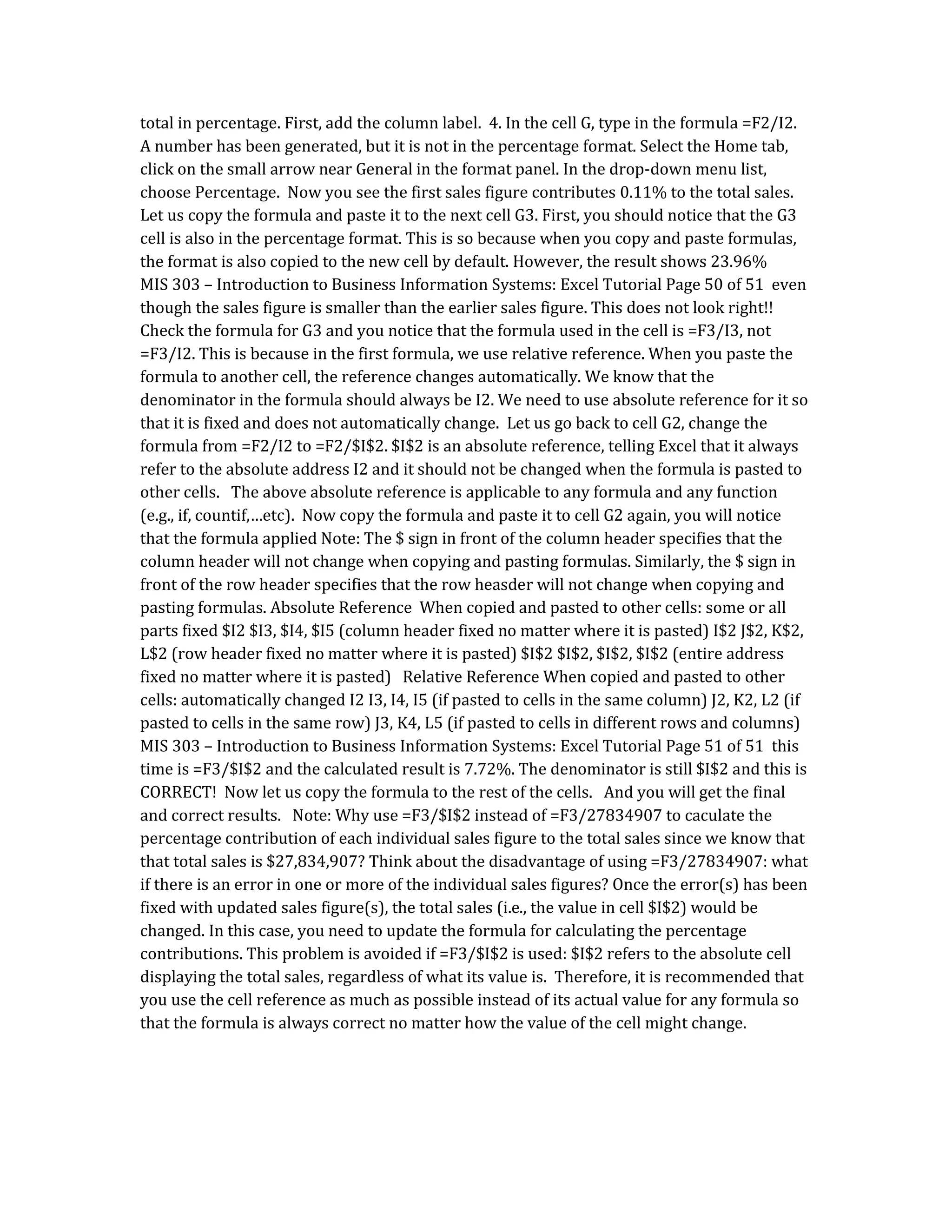 total in percentage. First, add the column label. 4. In the cell G, type in the formula =F2/I2.
A number has been generated, but it is not in the percentage format. Select the Home tab,
click on the small arrow near General in the format panel. In the drop-down menu list,
choose Percentage. Now you see the first sales figure contributes 0.11% to the total sales.
Let us copy the formula and paste it to the next cell G3. First, you should notice that the G3
cell is also in the percentage format. This is so because when you copy and paste formulas,
the format is also copied to the new cell by default. However, the result shows 23.96%
MIS 303 – Introduction to Business Information Systems: Excel Tutorial Page 50 of 51 even
though the sales figure is smaller than the earlier sales figure. This does not look right!!
Check the formula for G3 and you notice that the formula used in the cell is =F3/I3, not
=F3/I2. This is because in the first formula, we use relative reference. When you paste the
formula to another cell, the reference changes automatically. We know that the
denominator in the formula should always be I2. We need to use absolute reference for it so
that it is fixed and does not automatically change. Let us go back to cell G2, change the
formula from =F2/I2 to =F2/$I$2. $I$2 is an absolute reference, telling Excel that it always
refer to the absolute address I2 and it should not be changed when the formula is pasted to
other cells. The above absolute reference is applicable to any formula and any function
(e.g., if, countif,…etc). Now copy the formula and paste it to cell G2 again, you will notice
that the formula applied Note: The $ sign in front of the column header specifies that the
column header will not change when copying and pasting formulas. Similarly, the $ sign in
front of the row header specifies that the row heasder will not change when copying and
pasting formulas. Absolute Reference When copied and pasted to other cells: some or all
parts fixed $I2 $I3, $I4, $I5 (column header fixed no matter where it is pasted) I$2 J$2, K$2,
L$2 (row header fixed no matter where it is pasted) $I$2 $I$2, $I$2, $I$2 (entire address
fixed no matter where it is pasted) Relative Reference When copied and pasted to other
cells: automatically changed I2 I3, I4, I5 (if pasted to cells in the same column) J2, K2, L2 (if
pasted to cells in the same row) J3, K4, L5 (if pasted to cells in different rows and columns)
MIS 303 – Introduction to Business Information Systems: Excel Tutorial Page 51 of 51 this
time is =F3/$I$2 and the calculated result is 7.72%. The denominator is still $I$2 and this is
CORRECT! Now let us copy the formula to the rest of the cells. And you will get the final
and correct results. Note: Why use =F3/$I$2 instead of =F3/27834907 to caculate the
percentage contribution of each individual sales figure to the total sales since we know that
that total sales is $27,834,907? Think about the disadvantage of using =F3/27834907: what
if there is an error in one or more of the individual sales figures? Once the error(s) has been
fixed with updated sales figure(s), the total sales (i.e., the value in cell $I$2) would be
changed. In this case, you need to update the formula for calculating the percentage
contributions. This problem is avoided if =F3/$I$2 is used: $I$2 refers to the absolute cell
displaying the total sales, regardless of what its value is. Therefore, it is recommended that
you use the cell reference as much as possible instead of its actual value for any formula so
that the formula is always correct no matter how the value of the cell might change.
 