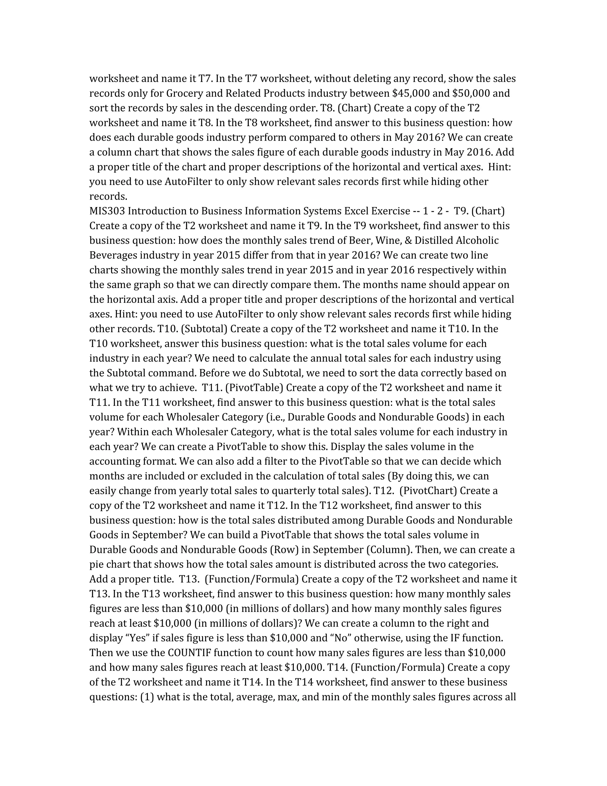 worksheet and name it T7. In the T7 worksheet, without deleting any record, show the sales
records only for Grocery and Related Products industry between $45,000 and $50,000 and
sort the records by sales in the descending order. T8. (Chart) Create a copy of the T2
worksheet and name it T8. In the T8 worksheet, find answer to this business question: how
does each durable goods industry perform compared to others in May 2016? We can create
a column chart that shows the sales figure of each durable goods industry in May 2016. Add
a proper title of the chart and proper descriptions of the horizontal and vertical axes. Hint:
you need to use AutoFilter to only show relevant sales records first while hiding other
records.
MIS303 Introduction to Business Information Systems Excel Exercise -- 1 - 2 - T9. (Chart)
Create a copy of the T2 worksheet and name it T9. In the T9 worksheet, find answer to this
business question: how does the monthly sales trend of Beer, Wine, & Distilled Alcoholic
Beverages industry in year 2015 differ from that in year 2016? We can create two line
charts showing the monthly sales trend in year 2015 and in year 2016 respectively within
the same graph so that we can directly compare them. The months name should appear on
the horizontal axis. Add a proper title and proper descriptions of the horizontal and vertical
axes. Hint: you need to use AutoFilter to only show relevant sales records first while hiding
other records. T10. (Subtotal) Create a copy of the T2 worksheet and name it T10. In the
T10 worksheet, answer this business question: what is the total sales volume for each
industry in each year? We need to calculate the annual total sales for each industry using
the Subtotal command. Before we do Subtotal, we need to sort the data correctly based on
what we try to achieve. T11. (PivotTable) Create a copy of the T2 worksheet and name it
T11. In the T11 worksheet, find answer to this business question: what is the total sales
volume for each Wholesaler Category (i.e., Durable Goods and Nondurable Goods) in each
year? Within each Wholesaler Category, what is the total sales volume for each industry in
each year? We can create a PivotTable to show this. Display the sales volume in the
accounting format. We can also add a filter to the PivotTable so that we can decide which
months are included or excluded in the calculation of total sales (By doing this, we can
easily change from yearly total sales to quarterly total sales). T12. (PivotChart) Create a
copy of the T2 worksheet and name it T12. In the T12 worksheet, find answer to this
business question: how is the total sales distributed among Durable Goods and Nondurable
Goods in September? We can build a PivotTable that shows the total sales volume in
Durable Goods and Nondurable Goods (Row) in September (Column). Then, we can create a
pie chart that shows how the total sales amount is distributed across the two categories.
Add a proper title. T13. (Function/Formula) Create a copy of the T2 worksheet and name it
T13. In the T13 worksheet, find answer to this business question: how many monthly sales
figures are less than $10,000 (in millions of dollars) and how many monthly sales figures
reach at least $10,000 (in millions of dollars)? We can create a column to the right and
display “Yes” if sales figure is less than $10,000 and “No” otherwise, using the IF function.
Then we use the COUNTIF function to count how many sales figures are less than $10,000
and how many sales figures reach at least $10,000. T14. (Function/Formula) Create a copy
of the T2 worksheet and name it T14. In the T14 worksheet, find answer to these business
questions: (1) what is the total, average, max, and min of the monthly sales figures across all
 