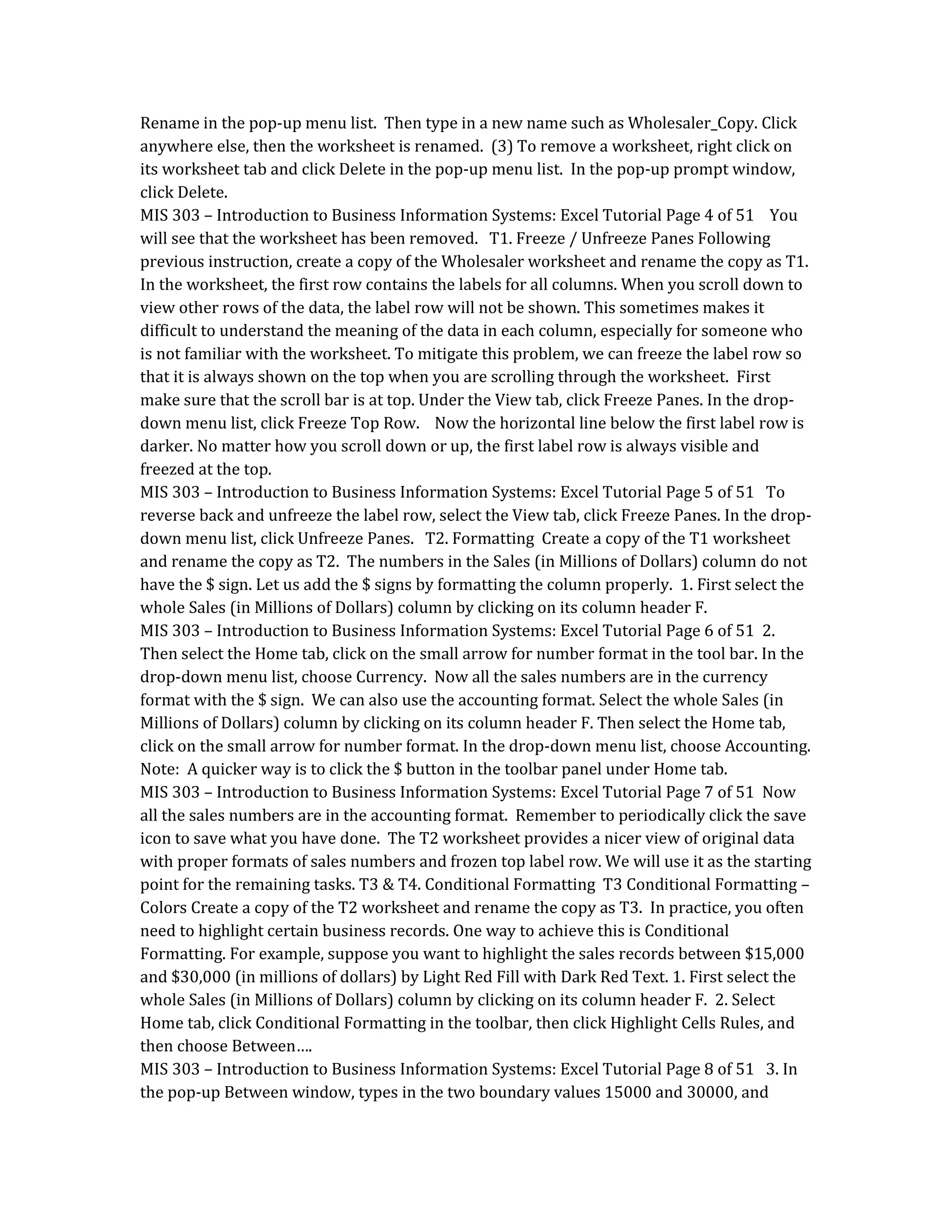 Rename in the pop-up menu list. Then type in a new name such as Wholesaler_Copy. Click
anywhere else, then the worksheet is renamed. (3) To remove a worksheet, right click on
its worksheet tab and click Delete in the pop-up menu list. In the pop-up prompt window,
click Delete.
MIS 303 – Introduction to Business Information Systems: Excel Tutorial Page 4 of 51 You
will see that the worksheet has been removed. T1. Freeze / Unfreeze Panes Following
previous instruction, create a copy of the Wholesaler worksheet and rename the copy as T1.
In the worksheet, the first row contains the labels for all columns. When you scroll down to
view other rows of the data, the label row will not be shown. This sometimes makes it
difficult to understand the meaning of the data in each column, especially for someone who
is not familiar with the worksheet. To mitigate this problem, we can freeze the label row so
that it is always shown on the top when you are scrolling through the worksheet. First
make sure that the scroll bar is at top. Under the View tab, click Freeze Panes. In the drop-
down menu list, click Freeze Top Row. Now the horizontal line below the first label row is
darker. No matter how you scroll down or up, the first label row is always visible and
freezed at the top.
MIS 303 – Introduction to Business Information Systems: Excel Tutorial Page 5 of 51 To
reverse back and unfreeze the label row, select the View tab, click Freeze Panes. In the drop-
down menu list, click Unfreeze Panes. T2. Formatting Create a copy of the T1 worksheet
and rename the copy as T2. The numbers in the Sales (in Millions of Dollars) column do not
have the $ sign. Let us add the $ signs by formatting the column properly. 1. First select the
whole Sales (in Millions of Dollars) column by clicking on its column header F.
MIS 303 – Introduction to Business Information Systems: Excel Tutorial Page 6 of 51 2.
Then select the Home tab, click on the small arrow for number format in the tool bar. In the
drop-down menu list, choose Currency. Now all the sales numbers are in the currency
format with the $ sign. We can also use the accounting format. Select the whole Sales (in
Millions of Dollars) column by clicking on its column header F. Then select the Home tab,
click on the small arrow for number format. In the drop-down menu list, choose Accounting.
Note: A quicker way is to click the $ button in the toolbar panel under Home tab.
MIS 303 – Introduction to Business Information Systems: Excel Tutorial Page 7 of 51 Now
all the sales numbers are in the accounting format. Remember to periodically click the save
icon to save what you have done. The T2 worksheet provides a nicer view of original data
with proper formats of sales numbers and frozen top label row. We will use it as the starting
point for the remaining tasks. T3 & T4. Conditional Formatting T3 Conditional Formatting –
Colors Create a copy of the T2 worksheet and rename the copy as T3. In practice, you often
need to highlight certain business records. One way to achieve this is Conditional
Formatting. For example, suppose you want to highlight the sales records between $15,000
and $30,000 (in millions of dollars) by Light Red Fill with Dark Red Text. 1. First select the
whole Sales (in Millions of Dollars) column by clicking on its column header F. 2. Select
Home tab, click Conditional Formatting in the toolbar, then click Highlight Cells Rules, and
then choose Between….
MIS 303 – Introduction to Business Information Systems: Excel Tutorial Page 8 of 51 3. In
the pop-up Between window, types in the two boundary values 15000 and 30000, and
 