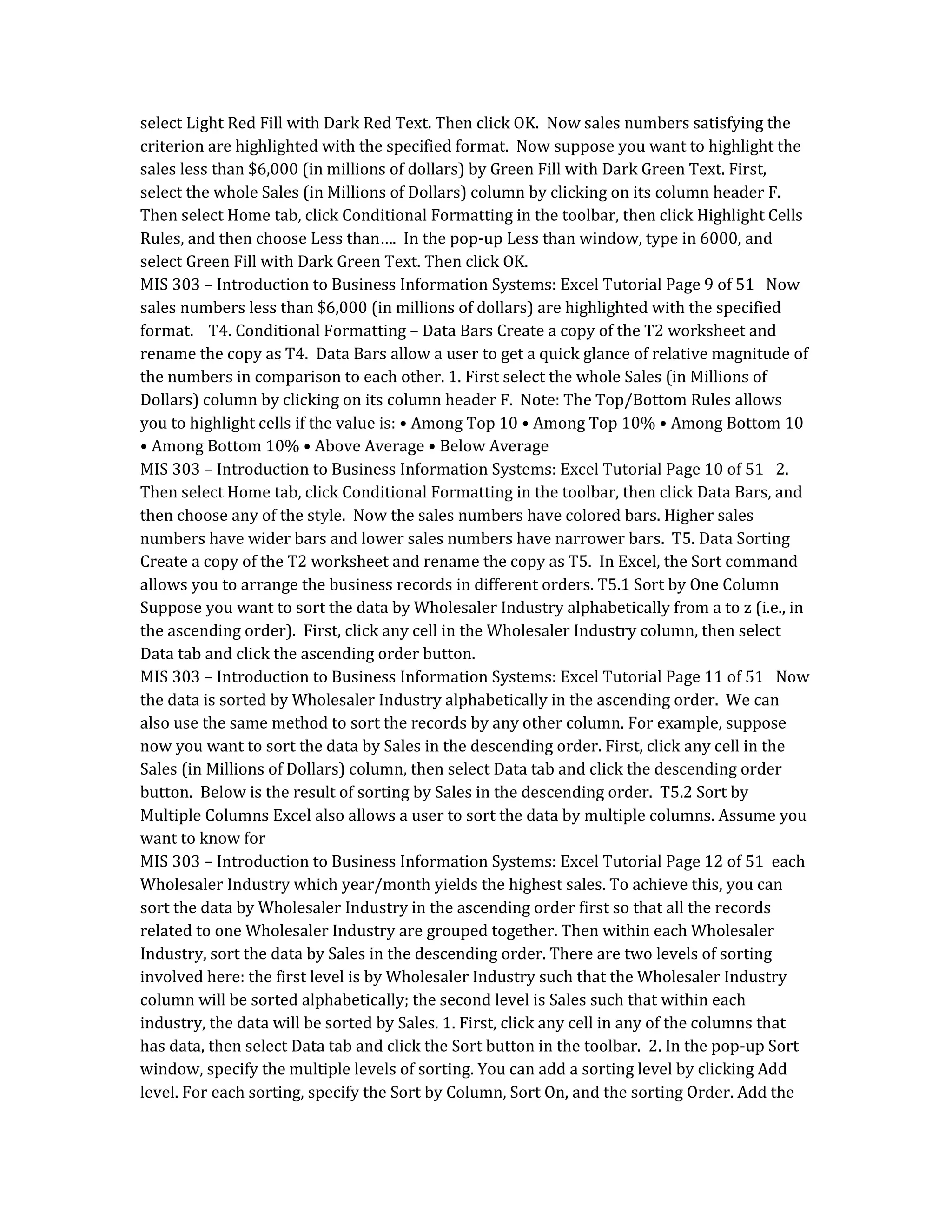 select Light Red Fill with Dark Red Text. Then click OK. Now sales numbers satisfying the
criterion are highlighted with the specified format. Now suppose you want to highlight the
sales less than $6,000 (in millions of dollars) by Green Fill with Dark Green Text. First,
select the whole Sales (in Millions of Dollars) column by clicking on its column header F.
Then select Home tab, click Conditional Formatting in the toolbar, then click Highlight Cells
Rules, and then choose Less than…. In the pop-up Less than window, type in 6000, and
select Green Fill with Dark Green Text. Then click OK.
MIS 303 – Introduction to Business Information Systems: Excel Tutorial Page 9 of 51 Now
sales numbers less than $6,000 (in millions of dollars) are highlighted with the specified
format. T4. Conditional Formatting – Data Bars Create a copy of the T2 worksheet and
rename the copy as T4. Data Bars allow a user to get a quick glance of relative magnitude of
the numbers in comparison to each other. 1. First select the whole Sales (in Millions of
Dollars) column by clicking on its column header F. Note: The Top/Bottom Rules allows
you to highlight cells if the value is: • Among Top 10 • Among Top 10% • Among Bottom 10
• Among Bottom 10% • Above Average • Below Average
MIS 303 – Introduction to Business Information Systems: Excel Tutorial Page 10 of 51 2.
Then select Home tab, click Conditional Formatting in the toolbar, then click Data Bars, and
then choose any of the style. Now the sales numbers have colored bars. Higher sales
numbers have wider bars and lower sales numbers have narrower bars. T5. Data Sorting
Create a copy of the T2 worksheet and rename the copy as T5. In Excel, the Sort command
allows you to arrange the business records in different orders. T5.1 Sort by One Column
Suppose you want to sort the data by Wholesaler Industry alphabetically from a to z (i.e., in
the ascending order). First, click any cell in the Wholesaler Industry column, then select
Data tab and click the ascending order button.
MIS 303 – Introduction to Business Information Systems: Excel Tutorial Page 11 of 51 Now
the data is sorted by Wholesaler Industry alphabetically in the ascending order. We can
also use the same method to sort the records by any other column. For example, suppose
now you want to sort the data by Sales in the descending order. First, click any cell in the
Sales (in Millions of Dollars) column, then select Data tab and click the descending order
button. Below is the result of sorting by Sales in the descending order. T5.2 Sort by
Multiple Columns Excel also allows a user to sort the data by multiple columns. Assume you
want to know for
MIS 303 – Introduction to Business Information Systems: Excel Tutorial Page 12 of 51 each
Wholesaler Industry which year/month yields the highest sales. To achieve this, you can
sort the data by Wholesaler Industry in the ascending order first so that all the records
related to one Wholesaler Industry are grouped together. Then within each Wholesaler
Industry, sort the data by Sales in the descending order. There are two levels of sorting
involved here: the first level is by Wholesaler Industry such that the Wholesaler Industry
column will be sorted alphabetically; the second level is Sales such that within each
industry, the data will be sorted by Sales. 1. First, click any cell in any of the columns that
has data, then select Data tab and click the Sort button in the toolbar. 2. In the pop-up Sort
window, specify the multiple levels of sorting. You can add a sorting level by clicking Add
level. For each sorting, specify the Sort by Column, Sort On, and the sorting Order. Add the
 