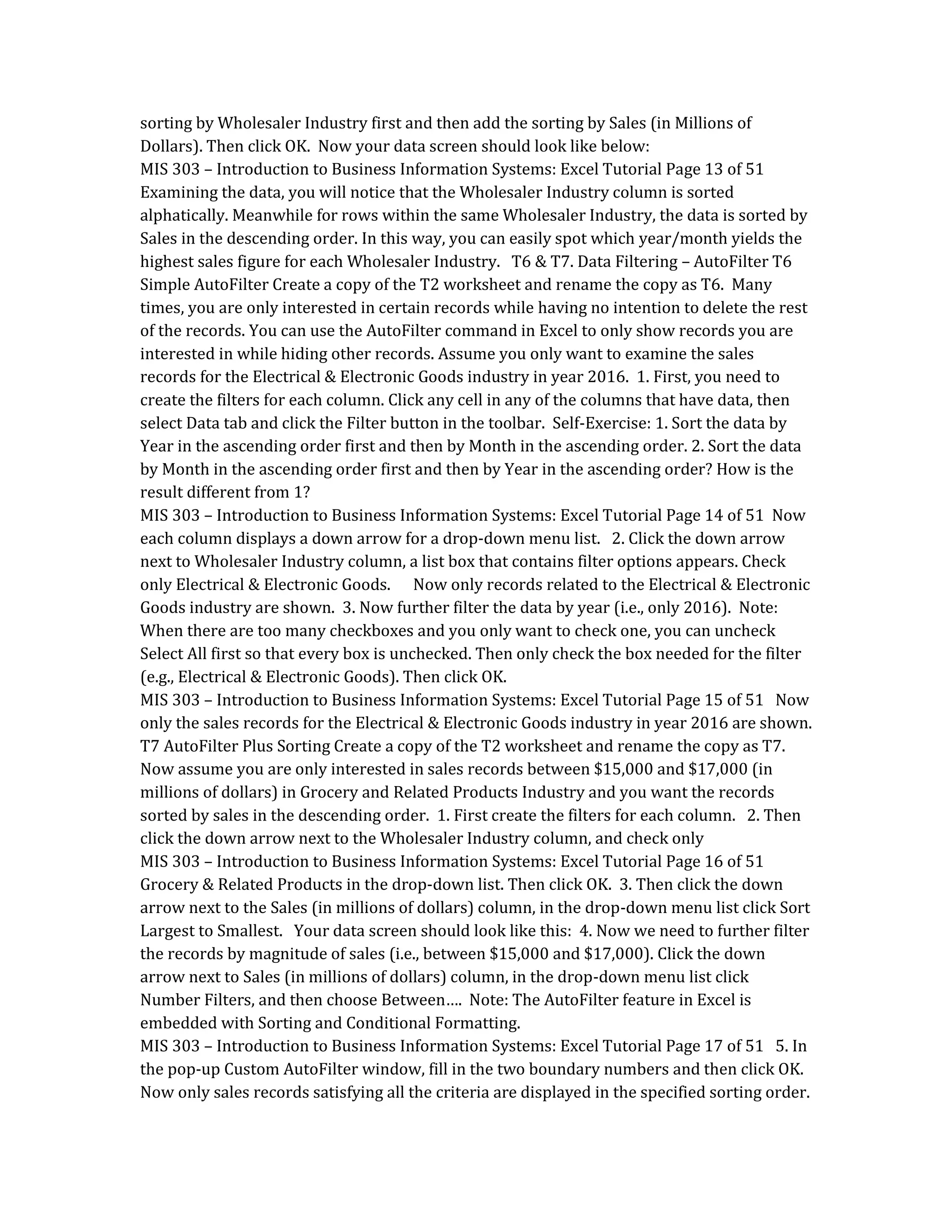 sorting by Wholesaler Industry first and then add the sorting by Sales (in Millions of
Dollars). Then click OK. Now your data screen should look like below:
MIS 303 – Introduction to Business Information Systems: Excel Tutorial Page 13 of 51
Examining the data, you will notice that the Wholesaler Industry column is sorted
alphatically. Meanwhile for rows within the same Wholesaler Industry, the data is sorted by
Sales in the descending order. In this way, you can easily spot which year/month yields the
highest sales figure for each Wholesaler Industry. T6 & T7. Data Filtering – AutoFilter T6
Simple AutoFilter Create a copy of the T2 worksheet and rename the copy as T6. Many
times, you are only interested in certain records while having no intention to delete the rest
of the records. You can use the AutoFilter command in Excel to only show records you are
interested in while hiding other records. Assume you only want to examine the sales
records for the Electrical & Electronic Goods industry in year 2016. 1. First, you need to
create the filters for each column. Click any cell in any of the columns that have data, then
select Data tab and click the Filter button in the toolbar. Self-Exercise: 1. Sort the data by
Year in the ascending order first and then by Month in the ascending order. 2. Sort the data
by Month in the ascending order first and then by Year in the ascending order? How is the
result different from 1?
MIS 303 – Introduction to Business Information Systems: Excel Tutorial Page 14 of 51 Now
each column displays a down arrow for a drop-down menu list. 2. Click the down arrow
next to Wholesaler Industry column, a list box that contains filter options appears. Check
only Electrical & Electronic Goods. Now only records related to the Electrical & Electronic
Goods industry are shown. 3. Now further filter the data by year (i.e., only 2016). Note:
When there are too many checkboxes and you only want to check one, you can uncheck
Select All first so that every box is unchecked. Then only check the box needed for the filter
(e.g., Electrical & Electronic Goods). Then click OK.
MIS 303 – Introduction to Business Information Systems: Excel Tutorial Page 15 of 51 Now
only the sales records for the Electrical & Electronic Goods industry in year 2016 are shown.
T7 AutoFilter Plus Sorting Create a copy of the T2 worksheet and rename the copy as T7.
Now assume you are only interested in sales records between $15,000 and $17,000 (in
millions of dollars) in Grocery and Related Products Industry and you want the records
sorted by sales in the descending order. 1. First create the filters for each column. 2. Then
click the down arrow next to the Wholesaler Industry column, and check only
MIS 303 – Introduction to Business Information Systems: Excel Tutorial Page 16 of 51
Grocery & Related Products in the drop-down list. Then click OK. 3. Then click the down
arrow next to the Sales (in millions of dollars) column, in the drop-down menu list click Sort
Largest to Smallest. Your data screen should look like this: 4. Now we need to further filter
the records by magnitude of sales (i.e., between $15,000 and $17,000). Click the down
arrow next to Sales (in millions of dollars) column, in the drop-down menu list click
Number Filters, and then choose Between…. Note: The AutoFilter feature in Excel is
embedded with Sorting and Conditional Formatting.
MIS 303 – Introduction to Business Information Systems: Excel Tutorial Page 17 of 51 5. In
the pop-up Custom AutoFilter window, fill in the two boundary numbers and then click OK.
Now only sales records satisfying all the criteria are displayed in the specified sorting order.
 
