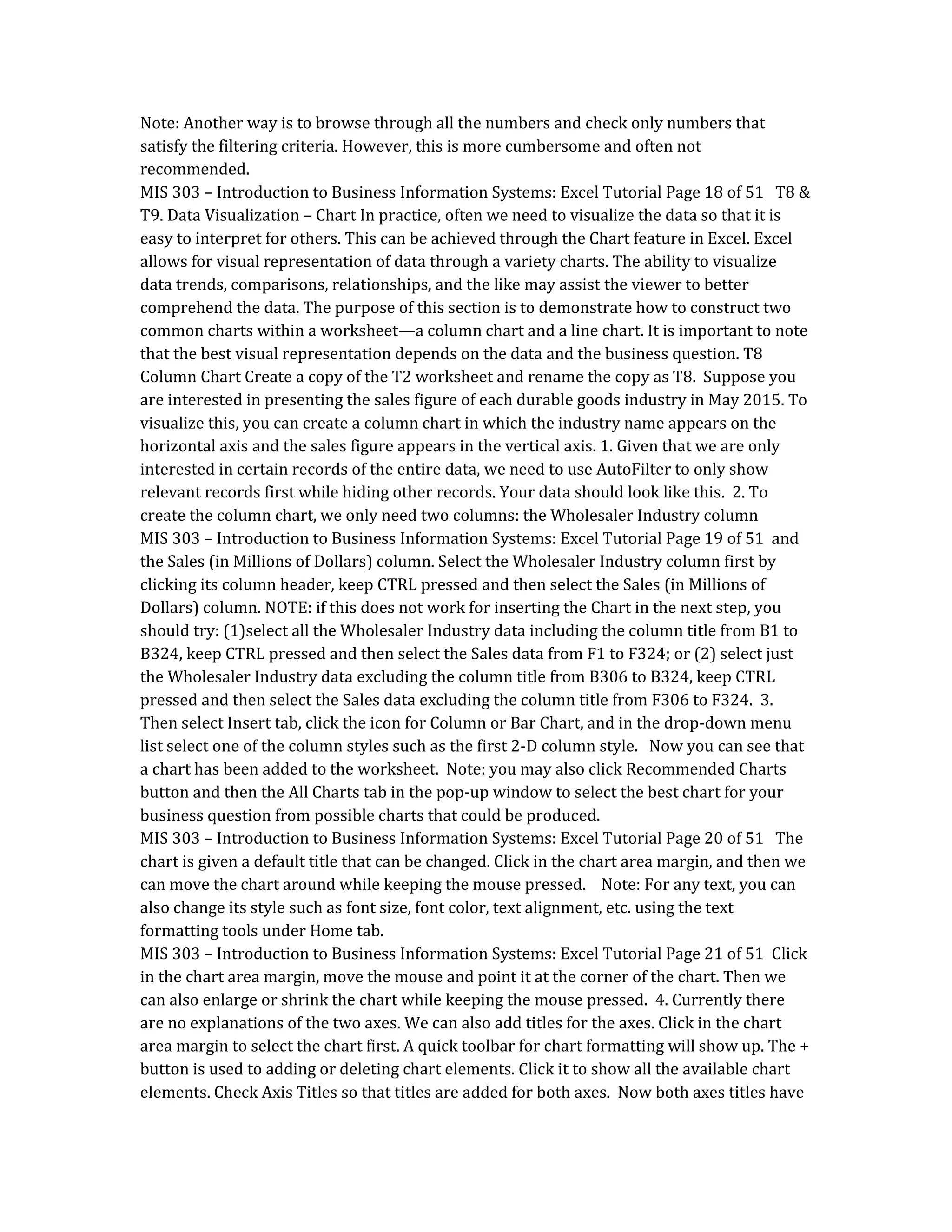 Note: Another way is to browse through all the numbers and check only numbers that
satisfy the filtering criteria. However, this is more cumbersome and often not
recommended.
MIS 303 – Introduction to Business Information Systems: Excel Tutorial Page 18 of 51 T8 &
T9. Data Visualization – Chart In practice, often we need to visualize the data so that it is
easy to interpret for others. This can be achieved through the Chart feature in Excel. Excel
allows for visual representation of data through a variety charts. The ability to visualize
data trends, comparisons, relationships, and the like may assist the viewer to better
comprehend the data. The purpose of this section is to demonstrate how to construct two
common charts within a worksheet—a column chart and a line chart. It is important to note
that the best visual representation depends on the data and the business question. T8
Column Chart Create a copy of the T2 worksheet and rename the copy as T8. Suppose you
are interested in presenting the sales figure of each durable goods industry in May 2015. To
visualize this, you can create a column chart in which the industry name appears on the
horizontal axis and the sales figure appears in the vertical axis. 1. Given that we are only
interested in certain records of the entire data, we need to use AutoFilter to only show
relevant records first while hiding other records. Your data should look like this. 2. To
create the column chart, we only need two columns: the Wholesaler Industry column
MIS 303 – Introduction to Business Information Systems: Excel Tutorial Page 19 of 51 and
the Sales (in Millions of Dollars) column. Select the Wholesaler Industry column first by
clicking its column header, keep CTRL pressed and then select the Sales (in Millions of
Dollars) column. NOTE: if this does not work for inserting the Chart in the next step, you
should try: (1)select all the Wholesaler Industry data including the column title from B1 to
B324, keep CTRL pressed and then select the Sales data from F1 to F324; or (2) select just
the Wholesaler Industry data excluding the column title from B306 to B324, keep CTRL
pressed and then select the Sales data excluding the column title from F306 to F324. 3.
Then select Insert tab, click the icon for Column or Bar Chart, and in the drop-down menu
list select one of the column styles such as the first 2-D column style. Now you can see that
a chart has been added to the worksheet. Note: you may also click Recommended Charts
button and then the All Charts tab in the pop-up window to select the best chart for your
business question from possible charts that could be produced.
MIS 303 – Introduction to Business Information Systems: Excel Tutorial Page 20 of 51 The
chart is given a default title that can be changed. Click in the chart area margin, and then we
can move the chart around while keeping the mouse pressed. Note: For any text, you can
also change its style such as font size, font color, text alignment, etc. using the text
formatting tools under Home tab.
MIS 303 – Introduction to Business Information Systems: Excel Tutorial Page 21 of 51 Click
in the chart area margin, move the mouse and point it at the corner of the chart. Then we
can also enlarge or shrink the chart while keeping the mouse pressed. 4. Currently there
are no explanations of the two axes. We can also add titles for the axes. Click in the chart
area margin to select the chart first. A quick toolbar for chart formatting will show up. The +
button is used to adding or deleting chart elements. Click it to show all the available chart
elements. Check Axis Titles so that titles are added for both axes. Now both axes titles have
 