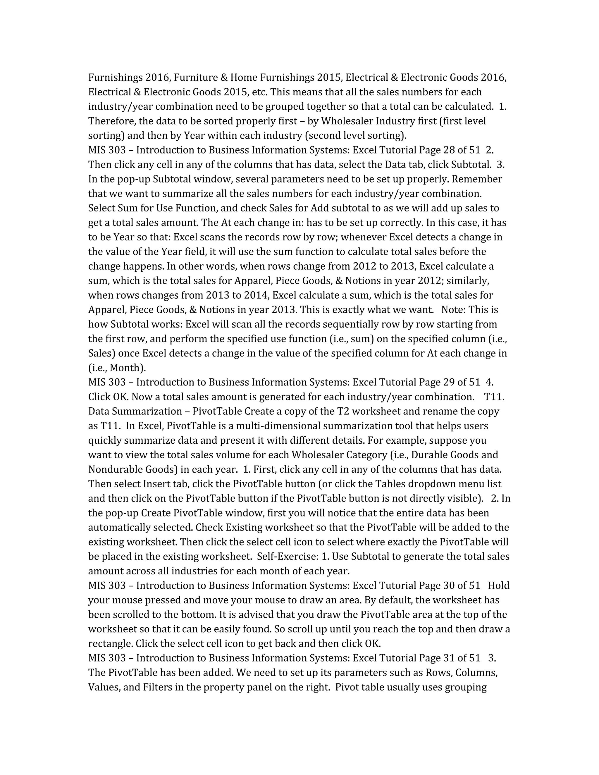 Furnishings 2016, Furniture & Home Furnishings 2015, Electrical & Electronic Goods 2016,
Electrical & Electronic Goods 2015, etc. This means that all the sales numbers for each
industry/year combination need to be grouped together so that a total can be calculated. 1.
Therefore, the data to be sorted properly first – by Wholesaler Industry first (first level
sorting) and then by Year within each industry (second level sorting).
MIS 303 – Introduction to Business Information Systems: Excel Tutorial Page 28 of 51 2.
Then click any cell in any of the columns that has data, select the Data tab, click Subtotal. 3.
In the pop-up Subtotal window, several parameters need to be set up properly. Remember
that we want to summarize all the sales numbers for each industry/year combination.
Select Sum for Use Function, and check Sales for Add subtotal to as we will add up sales to
get a total sales amount. The At each change in: has to be set up correctly. In this case, it has
to be Year so that: Excel scans the records row by row; whenever Excel detects a change in
the value of the Year field, it will use the sum function to calculate total sales before the
change happens. In other words, when rows change from 2012 to 2013, Excel calculate a
sum, which is the total sales for Apparel, Piece Goods, & Notions in year 2012; similarly,
when rows changes from 2013 to 2014, Excel calculate a sum, which is the total sales for
Apparel, Piece Goods, & Notions in year 2013. This is exactly what we want. Note: This is
how Subtotal works: Excel will scan all the records sequentially row by row starting from
the first row, and perform the specified use function (i.e., sum) on the specified column (i.e.,
Sales) once Excel detects a change in the value of the specified column for At each change in
(i.e., Month).
MIS 303 – Introduction to Business Information Systems: Excel Tutorial Page 29 of 51 4.
Click OK. Now a total sales amount is generated for each industry/year combination. T11.
Data Summarization – PivotTable Create a copy of the T2 worksheet and rename the copy
as T11. In Excel, PivotTable is a multi-dimensional summarization tool that helps users
quickly summarize data and present it with different details. For example, suppose you
want to view the total sales volume for each Wholesaler Category (i.e., Durable Goods and
Nondurable Goods) in each year. 1. First, click any cell in any of the columns that has data.
Then select Insert tab, click the PivotTable button (or click the Tables dropdown menu list
and then click on the PivotTable button if the PivotTable button is not directly visible). 2. In
the pop-up Create PivotTable window, first you will notice that the entire data has been
automatically selected. Check Existing worksheet so that the PivotTable will be added to the
existing worksheet. Then click the select cell icon to select where exactly the PivotTable will
be placed in the existing worksheet. Self-Exercise: 1. Use Subtotal to generate the total sales
amount across all industries for each month of each year.
MIS 303 – Introduction to Business Information Systems: Excel Tutorial Page 30 of 51 Hold
your mouse pressed and move your mouse to draw an area. By default, the worksheet has
been scrolled to the bottom. It is advised that you draw the PivotTable area at the top of the
worksheet so that it can be easily found. So scroll up until you reach the top and then draw a
rectangle. Click the select cell icon to get back and then click OK.
MIS 303 – Introduction to Business Information Systems: Excel Tutorial Page 31 of 51 3.
The PivotTable has been added. We need to set up its parameters such as Rows, Columns,
Values, and Filters in the property panel on the right. Pivot table usually uses grouping
 