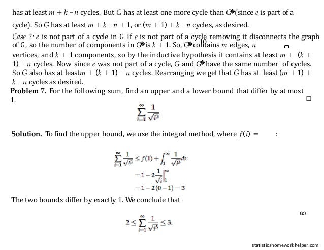 10
vertices, and k + 1 components, so by the inductive hypothesis it contains at least m + (k +
1) − n cycles. Now since e was not part of a cycle, G and G�have the same number of cycles.
So G also has at leastm + (k + 1) − n cycles. Rearranging we get that G has at least (m + 1) +
k −n cycles as desired.
□
cycle). So G has at least m + k −n + 1, or (m + 1) + k −n cycles, as desired.
Case 2: e is not part of a cycle in G If e is not part of a cycle removing it disconnects the graph
of G, so the number of components in G�is k + 1. So, G�contains m edges, n
has at least m + k −n cycles. But G has at least one more cycle than G�(since e is part of a
Problem 7. For the following sum, ﬁnd an upper and a lower bound that differ by at most
1.
Solution. To ﬁnd the upper bound, we use the integral method, where f (i) = :
The two bounds differ by exactly 1. We conclude that
∞
statisticshomeworkhelper.com
 