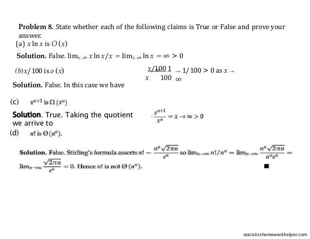 Problem 8. State whether each of the following claims is True or False and prove your
answer.
(a) x ln x is O (x)
Solution. False. limx→∞ x ln x/x = limx→∞ ln x = ∞ > 0
(b)x/100 is o (x)
Solution. False. In this case we have
=
x/100 1
x 100
→ 1/100 > 0 as x →
∞
(c)
Solution. True. Taking the quotient
we arrive to
(d)
statisticshomeworkhelper.com
 