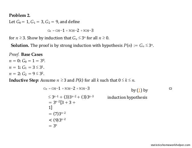 Problem 2.
Let G0 = 1, G1 = 3, G2 = 9, and deﬁne
Gn = Gn−1 + 3Gn−2 + 3Gn−3
for n ≥ 3. Show by induction that Gn ≤ 3n for all n ≥ 0.
Solution. The proof is by strong induction with hypothesis P(n) := Gn ≤ 3n.
Proof. Base Cases
n = 0: G0 = 1 = 30.
n = 1: G1 = 3 ≤ 31.
n = 2: G2 = 9 ≤ 32.
Inductive Step: Assume n ≥ 3 and P(k) for all k such that 0 ≤ k ≤ n.
Gn = Gn−1 + 3Gn−2 + 3Gn−3 by (1) by
induction hypothesis
≤ 3n−1 + (3)3n−2 + (3)3n−3
= 3n−2[3 + 3 +
1]
= (7)3n−2
< (9)3n−2
= 3n
statisticshomeworkhelper.com
 