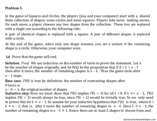 Problem 3.
In the game of Squares and Circles, the players (you and your computer) start with a shared
ﬁnite collection of shapes: some circles and some squares. Players take turns making moves.
On each move, a player chooses any two shapes from the collection. These two are replaced
with a single one according to the following rule:
A pair of identical shapes is replaced with a square. A pair of different shapes is replaced
with a circle.
At the end of the game, when only one shape remains, you are a winner if the remaining
shape is a circle. Otherwise, your computer wins.
(a) Prove that the game will end.
Solution. Proof. We use induction on the number of turns to prove the statement. Let n
be the number of shapes originally, and let P(k) be the proposition that if 0 ≤ k ≤ n −1
then after k turns, the number of remaining shapes is n − k. Thus the game ends after
n −1 steps.
Base case: P(0) is true by deﬁnition; the number of reamaining shapes after
0 turns is
n −0 = n, the original number of shapes.
Inductive step: Now we must show that P(k) implies P(k + 1) for all k ≥ 0. If k >= n −1, P(k)
implies P(k + 1) would always be true, since P(k + 1) would be trivially true. So we only need
to prrove this for k < n − 1. So assume for your inductive hypothesis that P(k) is true, where 0 ≤
k < n − 1; that is, after k turns the number of remaining shapes in n − k. Since k < n − 1, the
number of remaining shapes is n − k > 1. Hence there are at least 2 shapes to choose from and
statisticshomeworkhelper.com
 