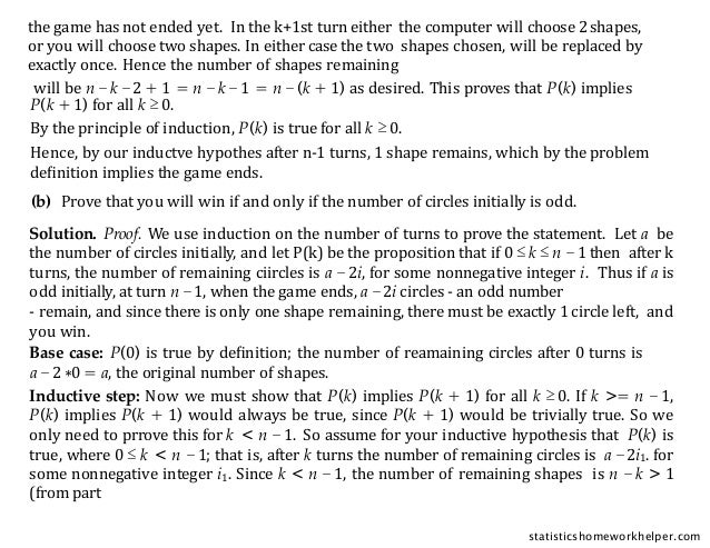 P(k + 1) for all k ≥ 0.
By the principle of induction, P(k) is true for all k ≥ 0.
Hence, by our inductve hypothes after n-1 turns, 1 shape remains, which by the problem
deﬁnition implies the game ends.
will be n −k −2 + 1 = n −k −1 = n −(k + 1) as desired. This proves that P(k) implies
(b) Prove that you will win if and only if the number of circles initially is odd.
Solution. Proof. We use induction on the number of turns to prove the statement. Let a be
the number of circles initially, and let P(k) be the proposition that if 0 ≤ k ≤ n − 1 then after k
turns, the number of remaining ciircles is a − 2i, for some nonnegative integer i. Thus if a is
odd initially, at turn n −1, when the game ends, a −2i circles - an odd number
- remain, and since there is only one shape remaining, there must be exactly 1 circle left, and
you win.
Base case: P(0) is true by deﬁnition; the number of reamaining circles after 0 turns is
a −2 ∗0 = a, the original number of shapes.
Inductive step: Now we must show that P(k) implies P(k + 1) for all k ≥ 0. If k >= n − 1,
P(k) implies P(k + 1) would always be true, since P(k + 1) would be trivially true. So we
only need to prrove this for k < n − 1. So assume for your inductive hypothesis that P(k) is
true, where 0 ≤ k < n − 1; that is, after k turns the number of remaining circles is a −2i1. for
some nonnegative integer i1. Since k < n −1, the number of remaining shapes is n − k > 1
(from part
the game has not ended yet. In the k+1st turn either the computer will choose 2shapes,
or you will choose two shapes. In either case the two shapes chosen, will be replaced by
exactly once. Hence the number of shapes remaining
statisticshomeworkhelper.com
 