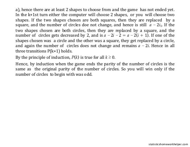 a), hence there are at least 2 shapes to choose from and the game has not ended yet.
In the k+1st turn either the computer will choose 2 shapes, or you will choose two
shapes. If the two shapes chosen are both squares, then they are replaced by a
square, and the number of circles doe not change, and hence is still a − 2i1. If the
two shapes chosen are both circles, then they are replaced by a square, and the
number of circles gets decreased by 2, and is a − 2i − 2 = a − 2(i + 1). If one of the
shapes chosen was a circle and the other was a square, they get replaced by a circle,
and again the number of circles does not change and remains a − 2i. Hence in all
three transitions P(k+1) holds.
By the principle of induction, P(k) is true for all k ≥ 0.
Hence, by induction when the game ends the parity of the number of circles is the
same as the original parity of the number of circles. So you will win only if the
number of circles to begin with was odd.
statisticshomeworkhelper.com
 