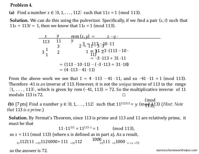 Problem 4.
(a) Find a number x ∈{0, 1, . . . , 112} such that 11x ≡ 1 (mod 113).
Solution. We can do this using the pulverizer. Speciﬁcally, if we ﬁnd a pair (s, t) such that
11s + 113t = 1, then we know that 11s ≡ 1 (mod 113).
x
113
y
11
rem (x, y) = x −q ·
y
3 = 113 −10 ·11
1
1
3 2 = 11 −3 ·3
= 11 −3 ·(113 −10 ·
11)
= −3 ·113 + 31 ·11
3 2 1 = 3 −2
= (113 −10 ·11) −(−3 ·113 + 31 ·18)
= (4 ·113 −41 ·11)
From the above work we see that 1 = 4 ·113 − 41 ·11, and so −41 ·11 ≡ 1 (mod 113).
Therefore -41 is an inverse of 113. However, it is not the unique inverse of 113 in the range
{1, . . . , 113}, which is given by rem (−41, 113) = 72. So the multiplicative inverse of 11
modulo 113 is 72. □
(b) [7 pts] Find a number y ∈{0, 1, . . . , 112} such that 11112111 ≡ y (mod 113) (Hint: Note
that 113 is a prime.)
Solution. By Fermat’s Theorem, since 113 is prime and 113 and 11 are relatively prime, it
must be that
11 ·11111 ≡ 11113−1 ≡ 1 (mod 113),
so x ≡ 111 (mod 113) (where x is deﬁned as in part a). As a result,
1000
11112111 ≡11112·
1000+111 ≡11112 ·11111 ≡11000 ·x ≡x ≡72
so the answer is 72.
(mod
113),
statisticshomeworkhelper.com
 