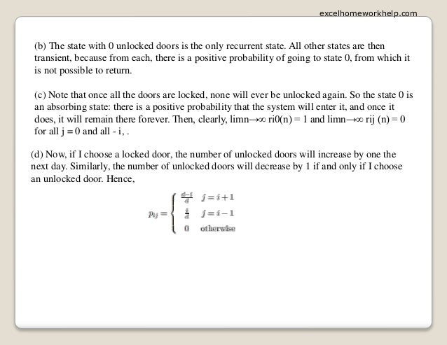 (b) The state with 0 unlocked doors is the only recurrent state. All other states are then
transient, because from each, there is a positive probability of going to state 0, from which it
is not possible to return.
(c) Note that once all the doors are locked, none will ever be unlocked again. So the state 0 is
an absorbing state: there is a positive probability that the system will enter it, and once it
does, it will remain there forever. Then, clearly, limn→∞ ri0(n) = 1 and limn→∞ rij (n) = 0
for all j = 0 and all - i, .
(d) Now, if I choose a locked door, the number of unlocked doors will increase by one the
next day. Similarly, the number of unlocked doors will decrease by 1 if and only if I choose
an unlocked door. Hence,
excelhomeworkhelp.com
 