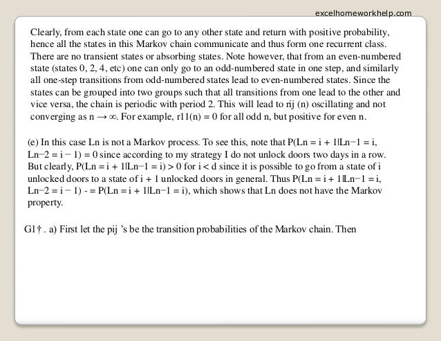 Clearly, from each state one can go to any other state and return with positive probability,
hence all the states in this Markov chain communicate and thus form one recurrent class.
There are no transient states or absorbing states. Note however, that from an even-numbered
state (states 0, 2, 4, etc) one can only go to an odd-numbered state in one step, and similarly
all one-step transitions from odd-numbered states lead to even-numbered states. Since the
states can be grouped into two groups such that all transitions from one lead to the other and
vice versa, the chain is periodic with period 2. This will lead to rij (n) oscillating and not
converging as n → ∞. For example, r11(n) = 0 for all odd n, but positive for even n.
(e) In this case Ln is not a Markov process. To see this, note that P(Ln = i + 1|Ln−1 = i,
Ln−2 = i − 1) = 0 since according to my strategy I do not unlock doors two days in a row.
But clearly, P(Ln = i + 1|Ln−1 = i) > 0 for i < d since it is possible to go from a state of i
unlocked doors to a state of i + 1 unlocked doors in general. Thus P(Ln = i + 1|Ln−1 = i,
Ln−2 = i − 1) - = P(Ln = i + 1|Ln−1 = i), which shows that Ln does not have the Markov
property.
G1† . a) First let the pij ’s be the transition probabilities of the Markov chain. Then
excelhomeworkhelp.com
 