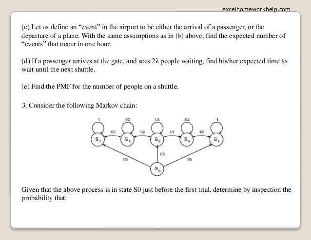 (c) Let us define an “event” in the airport to be either the arrival of a passenger, or the
departure of a plane. With the same assumptions as in (b) above, find the expected number of
“events” that occur in one hour.
(d) If a passenger arrives at the gate, and sees 2λ people waiting, find his/her expected time to
wait until the next shuttle.
(e) Find the PMF for the number of people on a shuttle.
3. Consider the following Markov chain:
Given that the above process is in state S0 just before the first trial, determine by inspection the
probability that:
excelhomeworkhelp.com
 
