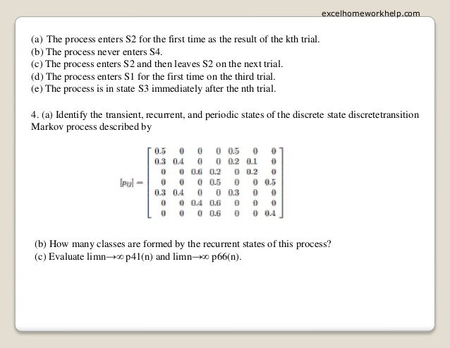 (a) The process enters S2 for the first time as the result of the kth trial.
(b) The process never enters S4.
(c) The process enters S2 and then leaves S2 on the next trial.
(d) The process enters S1 for the first time on the third trial.
(e) The process is in state S3 immediately after the nth trial.
4. (a) Identify the transient, recurrent, and periodic states of the discrete state discretetransition
Markov process described by
(b) How many classes are formed by the recurrent states of this process?
(c) Evaluate limn→∞ p41(n) and limn→∞ p66(n).
excelhomeworkhelp.com
 