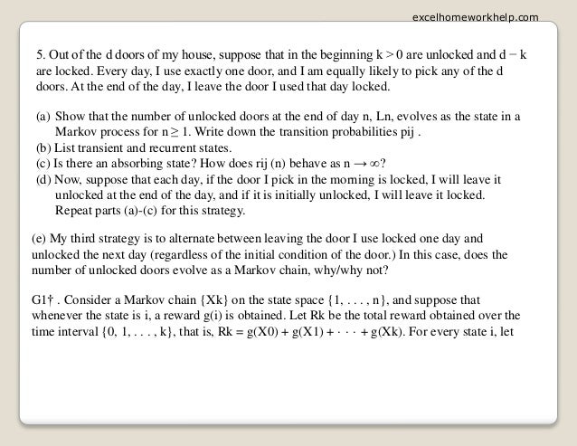 5. Out of the d doors of my house, suppose that in the beginning k > 0 are unlocked and d − k
are locked. Every day, I use exactly one door, and I am equally likely to pick any of the d
doors. At the end of the day, I leave the door I used that day locked.
(a) Show that the number of unlocked doors at the end of day n, Ln, evolves as the state in a
Markov process for n ≥ 1. Write down the transition probabilities pij .
(b) List transient and recurrent states.
(c) Is there an absorbing state? How does rij (n) behave as n → ∞?
(d) Now, suppose that each day, if the door I pick in the morning is locked, I will leave it
unlocked at the end of the day, and if it is initially unlocked, I will leave it locked.
Repeat parts (a)-(c) for this strategy.
(e) My third strategy is to alternate between leaving the door I use locked one day and
unlocked the next day (regardless of the initial condition of the door.) In this case, does the
number of unlocked doors evolve as a Markov chain, why/why not?
G1† . Consider a Markov chain {Xk} on the state space {1, . . . , n}, and suppose that
whenever the state is i, a reward g(i) is obtained. Let Rk be the total reward obtained over the
time interval {0, 1, . . . , k}, that is, Rk = g(X0) + g(X1) + · · · + g(Xk). For every state i, let
excelhomeworkhelp.com
 