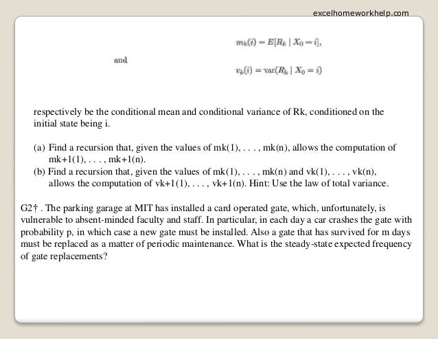 respectively be the conditional mean and conditional variance of Rk, conditioned on the
initial state being i.
(a) Find a recursion that, given the values of mk(1), . . . , mk(n), allows the computation of
mk+1(1), . . . , mk+1(n).
(b) Find a recursion that, given the values of mk(1), . . . , mk(n) and vk(1), . . . , vk(n),
allows the computation of vk+1(1), . . . , vk+1(n). Hint: Use the law of total variance.
G2† . The parking garage at MIT has installed a card operated gate, which, unfortunately, is
vulnerable to absent-minded faculty and staff. In particular, in each day a car crashes the gate with
probability p, in which case a new gate must be installed. Also a gate that has survived for m days
must be replaced as a matter of periodic maintenance. What is the steady-state expected frequency
of gate replacements?
excelhomeworkhelp.com
 