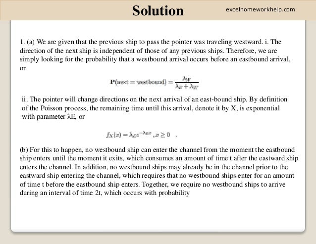 Solution
1. (a) We are given that the previous ship to pass the pointer was traveling westward. i. The
direction of the next ship is independent of those of any previous ships. Therefore, we are
simply looking for the probability that a westbound arrival occurs before an eastbound arrival,
or
ii. The pointer will change directions on the next arrival of an east-bound ship. By definition
of the Poisson process, the remaining time until this arrival, denote it by X, is exponential
with parameter λE, or
(b) For this to happen, no westbound ship can enter the channel from the moment the eastbound
ship enters until the moment it exits, which consumes an amount of time t after the eastward ship
enters the channel. In addition, no westbound ships may already be in the channel prior to the
eastward ship entering the channel, which requires that no westbound ships enter for an amount
of time t before the eastbound ship enters. Together, we require no westbound ships to arrive
during an interval of time 2t, which occurs with probability
excelhomeworkhelp.com
 