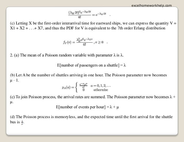(c) Letting X be the first-order interarrival time for eastward ships, we can express the quantity V =
X1 + X2 + . . .+ X7, and thus the PDF for V is equivalent to the 7th order Erlang distribution
2. (a) The mean of a Poisson random variable with paramater λ is λ.
E[number of passengers on a shuttle] = λ
(b) Let A be the number of shuttles arriving in one hour. The Poisson parameter now becomes
µ · 1.
(c) To join Poisson process, the arrival rates are summed. The Poisson parameter now becomes λ +
µ.
E[number of events per hour] = λ + µ
(d) The Poisson process is memoryless, and the expected time until the first arrival for the shuttle
bus is
excelhomeworkhelp.com
 