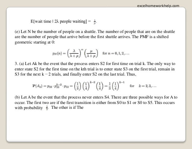 E[wait time | 2λ people waiting] =
(e) Let N be the number of people on a shuttle. The number of people that are on the shuttle
are the number of people that arrive before the first shuttle arrives. The PMF is a shifted
geometric starting at 0:
3. (a) Let Ak be the event that the process enters S2 for first time on trial k. The only way to
enter state S2 for the first time on the kth trial is to enter state S3 on the first trial, remain in
S3 for the next k − 2 trials, and finally enter S2 on the last trial. Thus,
(b) Let A be the event that the process never enters S4. There are three possible ways for A to
occur. The first two are if the first transition is either from S0 to S1 or S0 to S5. This occurs
with probability The other is if The
excelhomeworkhelp.com
 