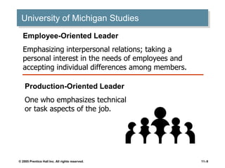 © 2005 Prentice Hall Inc. All rights reserved. 11–9
University of Michigan Studies
Employee-Oriented Leader
Emphasizing interpersonal relations; taking a
personal interest in the needs of employees and
accepting individual differences among members.
Production-Oriented Leader
One who emphasizes technical
or task aspects of the job.
 