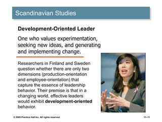 © 2005 Prentice Hall Inc. All rights reserved. 11–11
Scandinavian Studies
Development-Oriented Leader
One who values experimentation,
seeking new ideas, and generating
and implementing change.
Researchers in Finland and Sweden
question whether there are only two
dimensions (production-orientation
and employee-orientation) that
capture the essence of leadership
behavior. Their premise is that in a
changing world, effective leaders
would exhibit development-oriented
behavior.
 