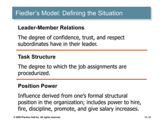 © 2005 Prentice Hall Inc. All rights reserved. 11–13
Fiedler’s Model: Defining the Situation
Leader-Member Relations
The degree of confidence, trust, and respect
subordinates have in their leader.
Position Power
Influence derived from one’s formal structural
position in the organization; includes power to hire,
fire, discipline, promote, and give salary increases.
Task Structure
The degree to which the job assignments are
procedurized.
 