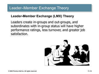 © 2005 Prentice Hall Inc. All rights reserved. 11–18
Leader–Member Exchange Theory
Leader-Member Exchange (LMX) Theory
Leaders create in-groups and out-groups, and
subordinates with in-group status will have higher
performance ratings, less turnover, and greater job
satisfaction.
 