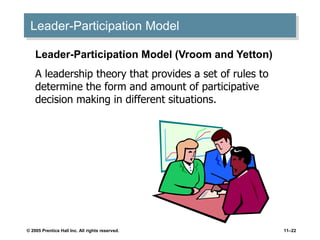 © 2005 Prentice Hall Inc. All rights reserved. 11–22
Leader-Participation Model
Leader-Participation Model (Vroom and Yetton)
A leadership theory that provides a set of rules to
determine the form and amount of participative
decision making in different situations.
 