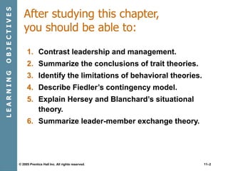 © 2005 Prentice Hall Inc. All rights reserved. 11–2
After studying this chapter,
you should be able to:
1. Contrast leadership and management.
2. Summarize the conclusions of trait theories.
3. Identify the limitations of behavioral theories.
4. Describe Fiedler’s contingency model.
5. Explain Hersey and Blanchard’s situational
theory.
6. Summarize leader-member exchange theory.
L
E
A
R
N
I
N
G
O
B
J
E
C
T
I
V
E
S
 