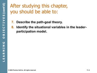 © 2005 Prentice Hall Inc. All rights reserved. 11–3
After studying this chapter,
you should be able to:
7. Describe the path-goal theory.
8. Identify the situational variables in the leader-
participation model.
L
E
A
R
N
I
N
G
O
B
J
E
C
T
I
V
E
S
(cont’d)
 