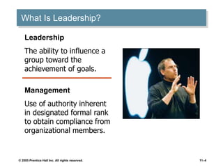 © 2005 Prentice Hall Inc. All rights reserved. 11–4
What Is Leadership?
Leadership
The ability to influence a
group toward the
achievement of goals.
Management
Use of authority inherent
in designated formal rank
to obtain compliance from
organizational members.
 