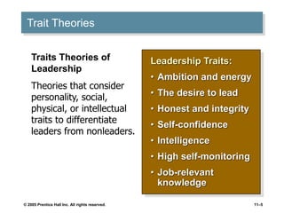 © 2005 Prentice Hall Inc. All rights reserved. 11–5
Trait Theories
Leadership Traits:
• Ambition and energy
• The desire to lead
• Honest and integrity
• Self-confidence
• Intelligence
• High self-monitoring
• Job-relevant
knowledge
Traits Theories of
Leadership
Theories that consider
personality, social,
physical, or intellectual
traits to differentiate
leaders from nonleaders.
 