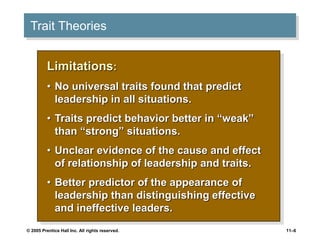 © 2005 Prentice Hall Inc. All rights reserved. 11–6
Trait Theories
Limitations:
• No universal traits found that predict
leadership in all situations.
• Traits predict behavior better in “weak”
than “strong” situations.
• Unclear evidence of the cause and effect
of relationship of leadership and traits.
• Better predictor of the appearance of
leadership than distinguishing effective
and ineffective leaders.
 