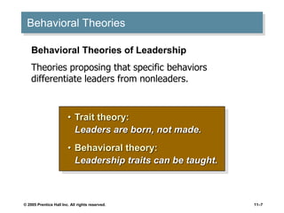 © 2005 Prentice Hall Inc. All rights reserved. 11–7
Behavioral Theories
• Trait theory:
Leaders are born, not made.
• Behavioral theory:
Leadership traits can be taught.
Behavioral Theories of Leadership
Theories proposing that specific behaviors
differentiate leaders from nonleaders.
 