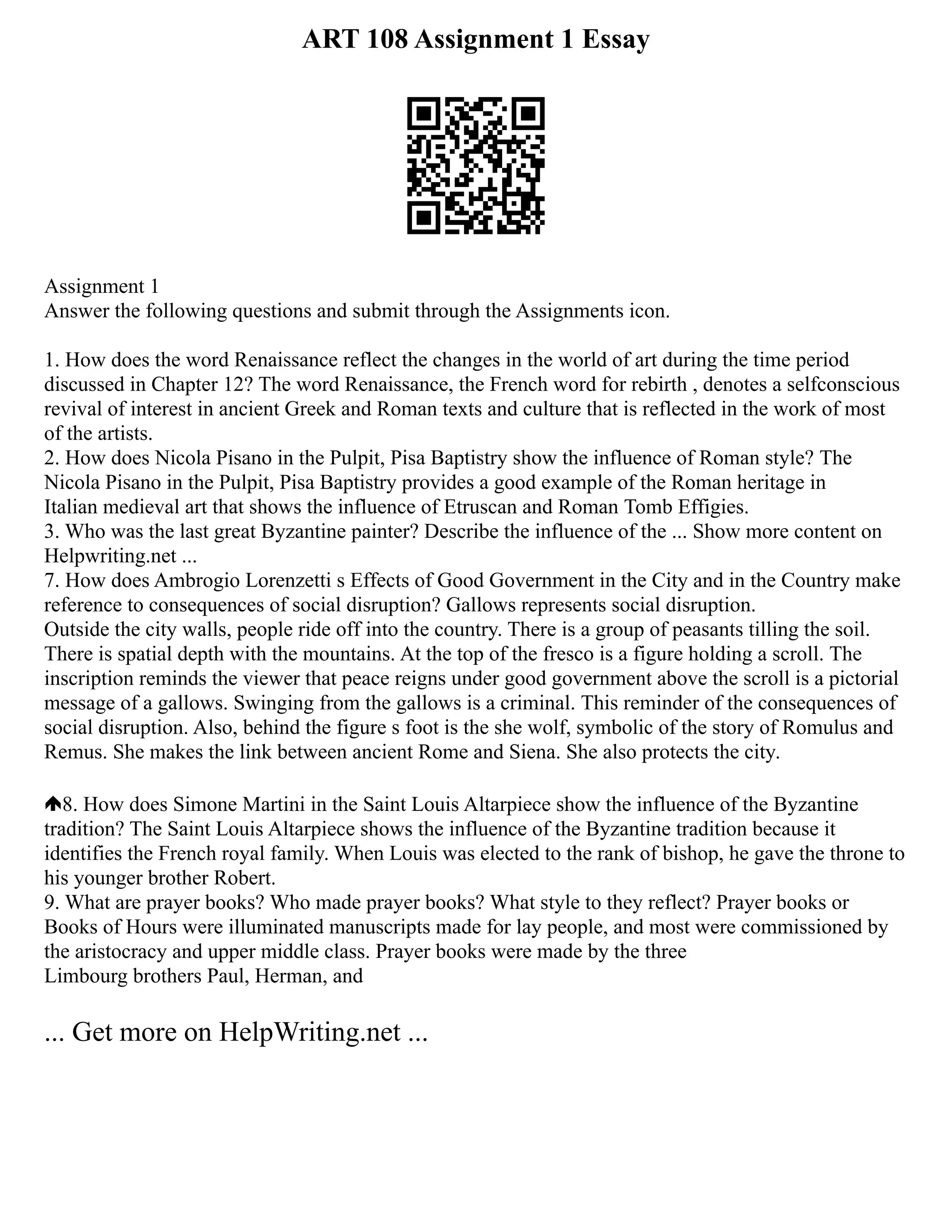 ART 108 Assignment 1 Essay
Assignment 1
Answer the following questions and submit through the Assignments icon.
1. How does the word Renaissance reflect the changes in the world of art during the time period
discussed in Chapter 12? The word Renaissance, the French word for rebirth , denotes a selfconscious
revival of interest in ancient Greek and Roman texts and culture that is reflected in the work of most
of the artists.
2. How does Nicola Pisano in the Pulpit, Pisa Baptistry show the influence of Roman style? The
Nicola Pisano in the Pulpit, Pisa Baptistry provides a good example of the Roman heritage in
Italian medieval art that shows the influence of Etruscan and Roman Tomb Effigies.
3. Who was the last great Byzantine painter? Describe the influence of the ... Show more content on
Helpwriting.net ...
7. How does Ambrogio Lorenzetti s Effects of Good Government in the City and in the Country make
reference to consequences of social disruption? Gallows represents social disruption.
Outside the city walls, people ride off into the country. There is a group of peasants tilling the soil.
There is spatial depth with the mountains. At the top of the fresco is a figure holding a scroll. The
inscription reminds the viewer that peace reigns under good government above the scroll is a pictorial
message of a gallows. Swinging from the gallows is a criminal. This reminder of the consequences of
social disruption. Also, behind the figure s foot is the she wolf, symbolic of the story of Romulus and
Remus. She makes the link between ancient Rome and Siena. She also protects the city.
8. How does Simone Martini in the Saint Louis Altarpiece show the influence of the Byzantine
tradition? The Saint Louis Altarpiece shows the influence of the Byzantine tradition because it
identifies the French royal family. When Louis was elected to the rank of bishop, he gave the throne to
his younger brother Robert.
9. What are prayer books? Who made prayer books? What style to they reflect? Prayer books or
Books of Hours were illuminated manuscripts made for lay people, and most were commissioned by
the aristocracy and upper middle class. Prayer books were made by the three
Limbourg brothers Paul, Herman, and
... Get more on HelpWriting.net ...
 