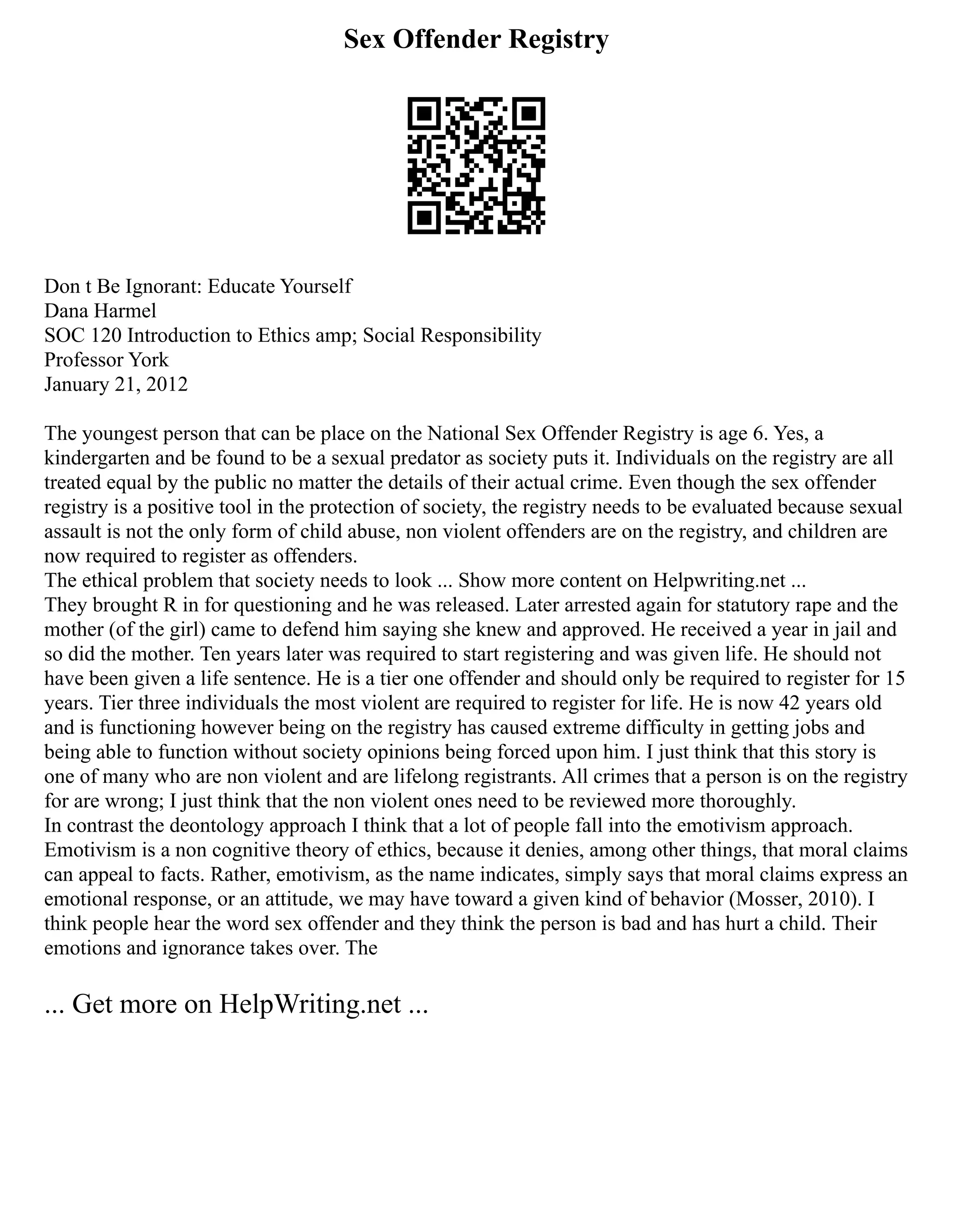 Sex Offender Registry
Don t Be Ignorant: Educate Yourself
Dana Harmel
SOC 120 Introduction to Ethics amp; Social Responsibility
Professor York
January 21, 2012
The youngest person that can be place on the National Sex Offender Registry is age 6. Yes, a
kindergarten and be found to be a sexual predator as society puts it. Individuals on the registry are all
treated equal by the public no matter the details of their actual crime. Even though the sex offender
registry is a positive tool in the protection of society, the registry needs to be evaluated because sexual
assault is not the only form of child abuse, non violent offenders are on the registry, and children are
now required to register as offenders.
The ethical problem that society needs to look ... Show more content on Helpwriting.net ...
They brought R in for questioning and he was released. Later arrested again for statutory rape and the
mother (of the girl) came to defend him saying she knew and approved. He received a year in jail and
so did the mother. Ten years later was required to start registering and was given life. He should not
have been given a life sentence. He is a tier one offender and should only be required to register for 15
years. Tier three individuals the most violent are required to register for life. He is now 42 years old
and is functioning however being on the registry has caused extreme difficulty in getting jobs and
being able to function without society opinions being forced upon him. I just think that this story is
one of many who are non violent and are lifelong registrants. All crimes that a person is on the registry
for are wrong; I just think that the non violent ones need to be reviewed more thoroughly.
In contrast the deontology approach I think that a lot of people fall into the emotivism approach.
Emotivism is a non cognitive theory of ethics, because it denies, among other things, that moral claims
can appeal to facts. Rather, emotivism, as the name indicates, simply says that moral claims express an
emotional response, or an attitude, we may have toward a given kind of behavior (Mosser, 2010). I
think people hear the word sex offender and they think the person is bad and has hurt a child. Their
emotions and ignorance takes over. The
... Get more on HelpWriting.net ...
 