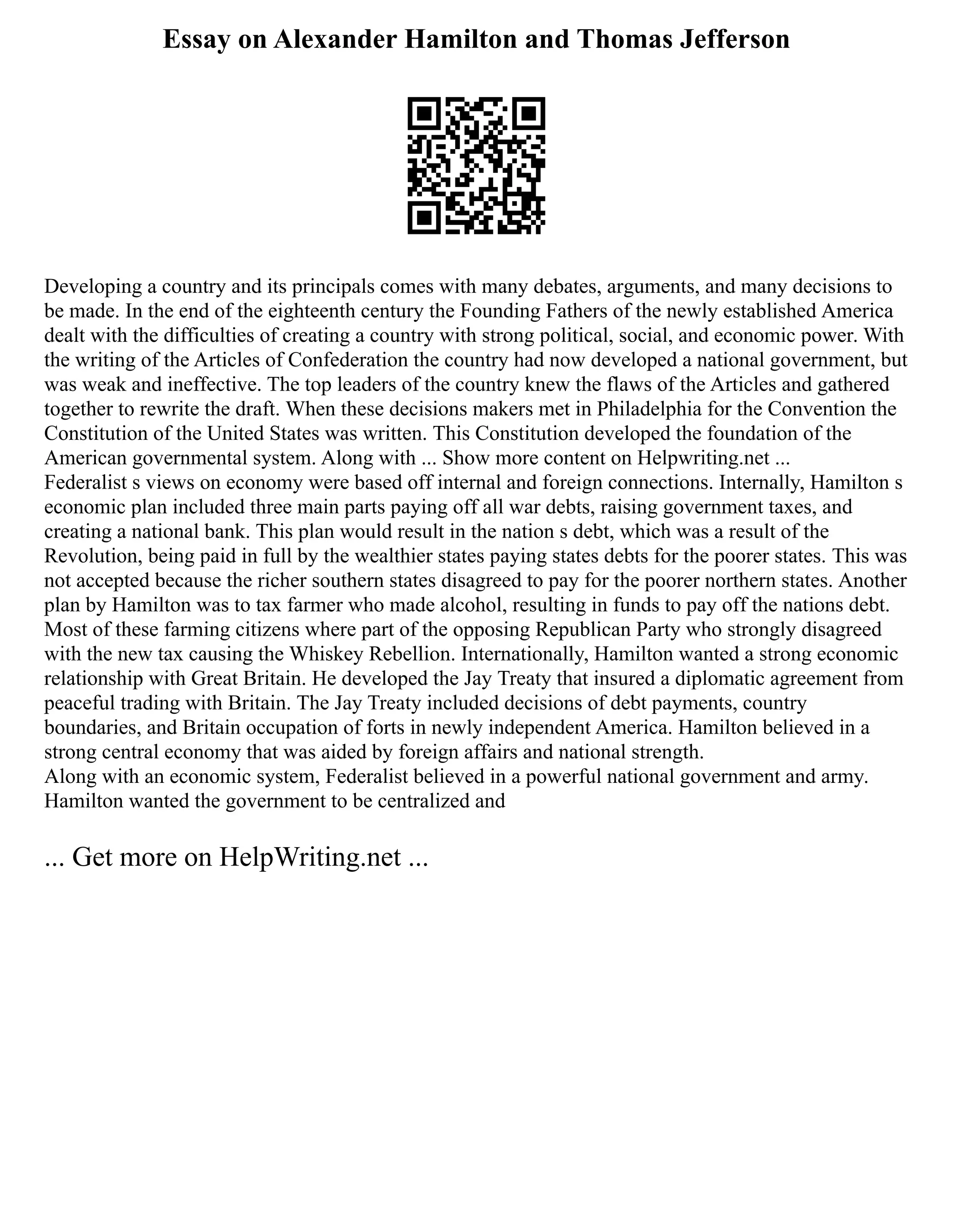 Essay on Alexander Hamilton and Thomas Jefferson
Developing a country and its principals comes with many debates, arguments, and many decisions to
be made. In the end of the eighteenth century the Founding Fathers of the newly established America
dealt with the difficulties of creating a country with strong political, social, and economic power. With
the writing of the Articles of Confederation the country had now developed a national government, but
was weak and ineffective. The top leaders of the country knew the flaws of the Articles and gathered
together to rewrite the draft. When these decisions makers met in Philadelphia for the Convention the
Constitution of the United States was written. This Constitution developed the foundation of the
American governmental system. Along with ... Show more content on Helpwriting.net ...
Federalist s views on economy were based off internal and foreign connections. Internally, Hamilton s
economic plan included three main parts paying off all war debts, raising government taxes, and
creating a national bank. This plan would result in the nation s debt, which was a result of the
Revolution, being paid in full by the wealthier states paying states debts for the poorer states. This was
not accepted because the richer southern states disagreed to pay for the poorer northern states. Another
plan by Hamilton was to tax farmer who made alcohol, resulting in funds to pay off the nations debt.
Most of these farming citizens where part of the opposing Republican Party who strongly disagreed
with the new tax causing the Whiskey Rebellion. Internationally, Hamilton wanted a strong economic
relationship with Great Britain. He developed the Jay Treaty that insured a diplomatic agreement from
peaceful trading with Britain. The Jay Treaty included decisions of debt payments, country
boundaries, and Britain occupation of forts in newly independent America. Hamilton believed in a
strong central economy that was aided by foreign affairs and national strength.
Along with an economic system, Federalist believed in a powerful national government and army.
Hamilton wanted the government to be centralized and
... Get more on HelpWriting.net ...
 