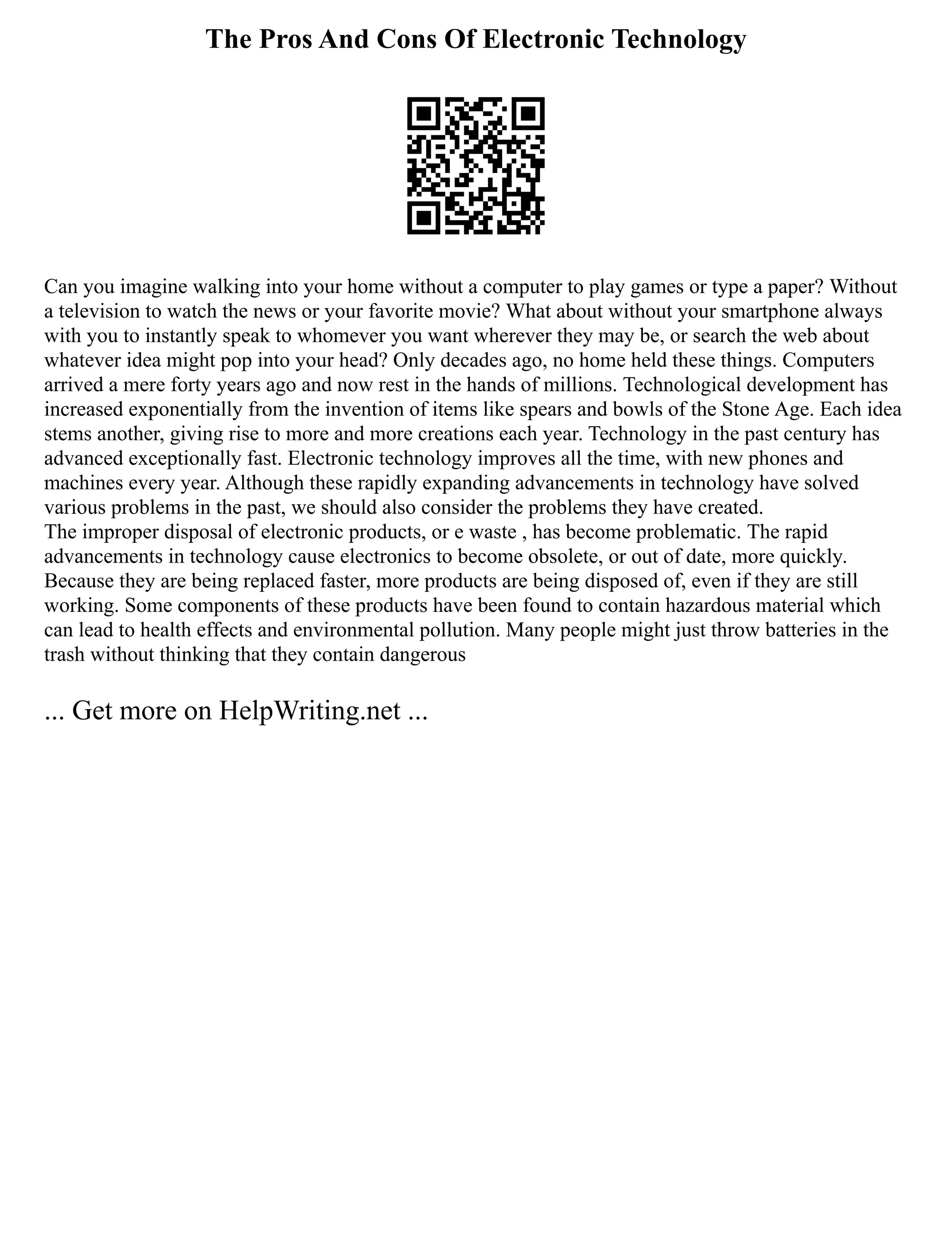 The Pros And Cons Of Electronic Technology
Can you imagine walking into your home without a computer to play games or type a paper? Without
a television to watch the news or your favorite movie? What about without your smartphone always
with you to instantly speak to whomever you want wherever they may be, or search the web about
whatever idea might pop into your head? Only decades ago, no home held these things. Computers
arrived a mere forty years ago and now rest in the hands of millions. Technological development has
increased exponentially from the invention of items like spears and bowls of the Stone Age. Each idea
stems another, giving rise to more and more creations each year. Technology in the past century has
advanced exceptionally fast. Electronic technology improves all the time, with new phones and
machines every year. Although these rapidly expanding advancements in technology have solved
various problems in the past, we should also consider the problems they have created.
The improper disposal of electronic products, or e waste , has become problematic. The rapid
advancements in technology cause electronics to become obsolete, or out of date, more quickly.
Because they are being replaced faster, more products are being disposed of, even if they are still
working. Some components of these products have been found to contain hazardous material which
can lead to health effects and environmental pollution. Many people might just throw batteries in the
trash without thinking that they contain dangerous
... Get more on HelpWriting.net ...
 