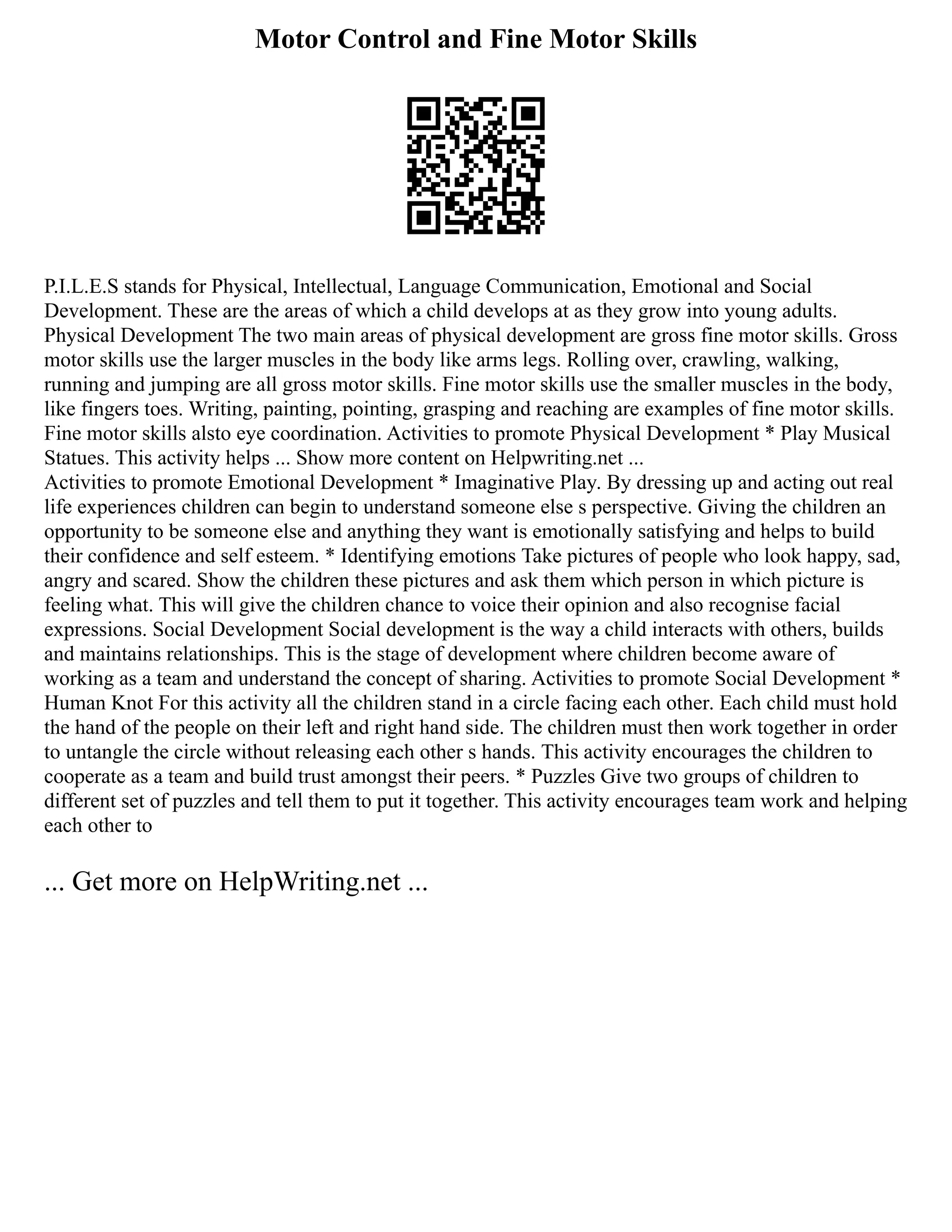Motor Control and Fine Motor Skills
P.I.L.E.S stands for Physical, Intellectual, Language Communication, Emotional and Social
Development. These are the areas of which a child develops at as they grow into young adults.
Physical Development The two main areas of physical development are gross fine motor skills. Gross
motor skills use the larger muscles in the body like arms legs. Rolling over, crawling, walking,
running and jumping are all gross motor skills. Fine motor skills use the smaller muscles in the body,
like fingers toes. Writing, painting, pointing, grasping and reaching are examples of fine motor skills.
Fine motor skills alsto eye coordination. Activities to promote Physical Development * Play Musical
Statues. This activity helps ... Show more content on Helpwriting.net ...
Activities to promote Emotional Development * Imaginative Play. By dressing up and acting out real
life experiences children can begin to understand someone else s perspective. Giving the children an
opportunity to be someone else and anything they want is emotionally satisfying and helps to build
their confidence and self esteem. * Identifying emotions Take pictures of people who look happy, sad,
angry and scared. Show the children these pictures and ask them which person in which picture is
feeling what. This will give the children chance to voice their opinion and also recognise facial
expressions. Social Development Social development is the way a child interacts with others, builds
and maintains relationships. This is the stage of development where children become aware of
working as a team and understand the concept of sharing. Activities to promote Social Development *
Human Knot For this activity all the children stand in a circle facing each other. Each child must hold
the hand of the people on their left and right hand side. The children must then work together in order
to untangle the circle without releasing each other s hands. This activity encourages the children to
cooperate as a team and build trust amongst their peers. * Puzzles Give two groups of children to
different set of puzzles and tell them to put it together. This activity encourages team work and helping
each other to
... Get more on HelpWriting.net ...
 