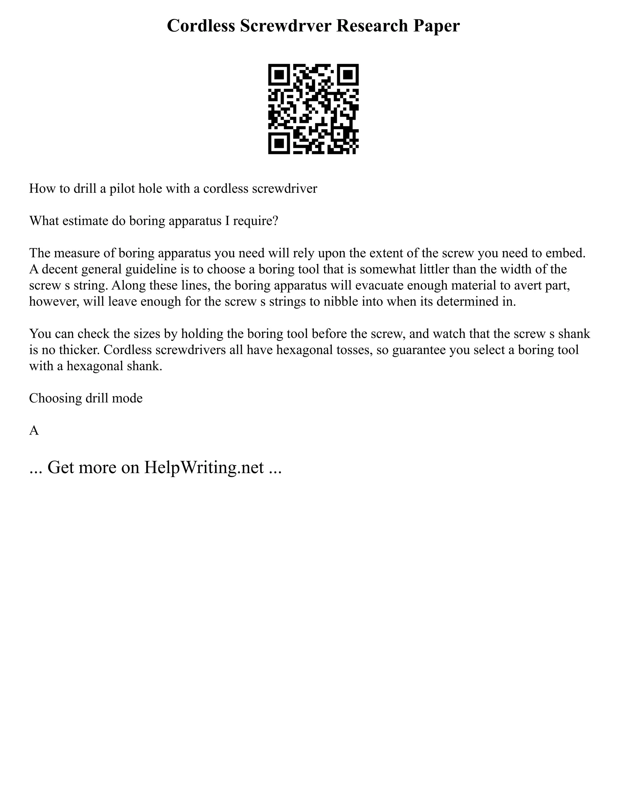 Cordless Screwdrver Research Paper
How to drill a pilot hole with a cordless screwdriver
What estimate do boring apparatus I require?
The measure of boring apparatus you need will rely upon the extent of the screw you need to embed.
A decent general guideline is to choose a boring tool that is somewhat littler than the width of the
screw s string. Along these lines, the boring apparatus will evacuate enough material to avert part,
however, will leave enough for the screw s strings to nibble into when its determined in.
You can check the sizes by holding the boring tool before the screw, and watch that the screw s shank
is no thicker. Cordless screwdrivers all have hexagonal tosses, so guarantee you select a boring tool
with a hexagonal shank.
Choosing drill mode
A
... Get more on HelpWriting.net ...
 