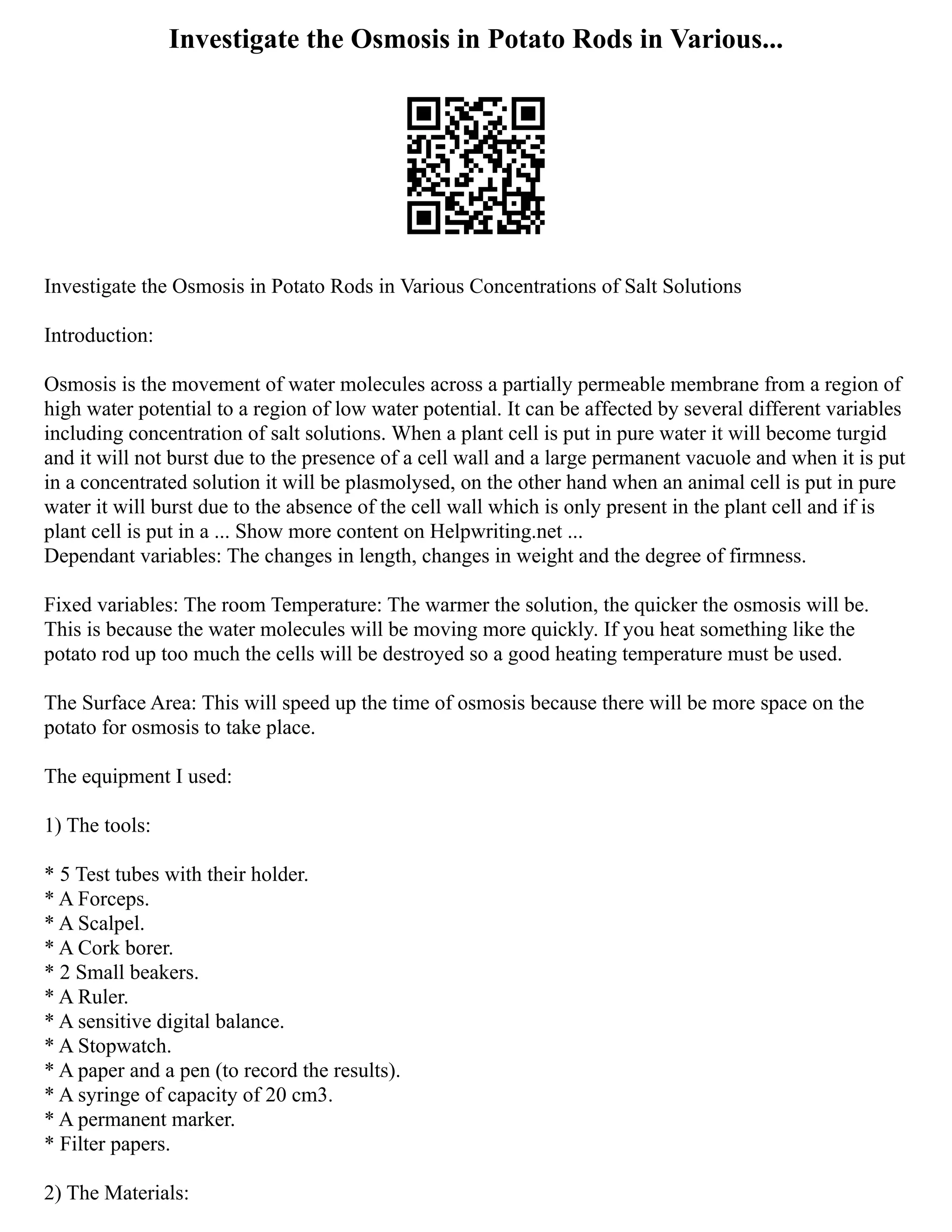 Investigate the Osmosis in Potato Rods in Various...
Investigate the Osmosis in Potato Rods in Various Concentrations of Salt Solutions
Introduction:
Osmosis is the movement of water molecules across a partially permeable membrane from a region of
high water potential to a region of low water potential. It can be affected by several different variables
including concentration of salt solutions. When a plant cell is put in pure water it will become turgid
and it will not burst due to the presence of a cell wall and a large permanent vacuole and when it is put
in a concentrated solution it will be plasmolysed, on the other hand when an animal cell is put in pure
water it will burst due to the absence of the cell wall which is only present in the plant cell and if is
plant cell is put in a ... Show more content on Helpwriting.net ...
Dependant variables: The changes in length, changes in weight and the degree of firmness.
Fixed variables: The room Temperature: The warmer the solution, the quicker the osmosis will be.
This is because the water molecules will be moving more quickly. If you heat something like the
potato rod up too much the cells will be destroyed so a good heating temperature must be used.
The Surface Area: This will speed up the time of osmosis because there will be more space on the
potato for osmosis to take place.
The equipment I used:
1) The tools:
* 5 Test tubes with their holder.
* A Forceps.
* A Scalpel.
* A Cork borer.
* 2 Small beakers.
* A Ruler.
* A sensitive digital balance.
* A Stopwatch.
* A paper and a pen (to record the results).
* A syringe of capacity of 20 cm3.
* A permanent marker.
* Filter papers.
2) The Materials:
 